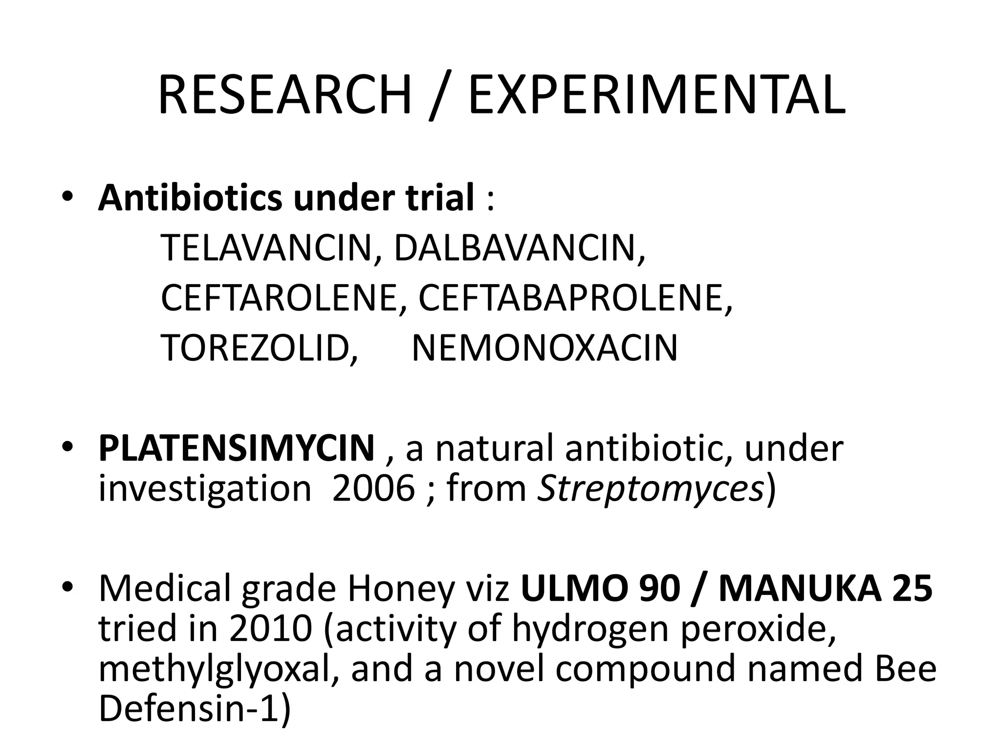 RESEARCH / EXPERIMENTAL
• Antibiotics under trial :
TELAVANCIN, DALBAVANCIN,
CEFTAROLENE, CEFTABAPROLENE,
TOREZOLID, NEMONOXACIN
• PLATENSIMYCIN , a natural antibiotic, under
investigation 2006 ; from Streptomyces)
• Medical grade Honey viz ULMO 90 / MANUKA 25
tried in 2010 (activity of hydrogen peroxide,
methylglyoxal, and a novel compound named Bee
Defensin-1)
 