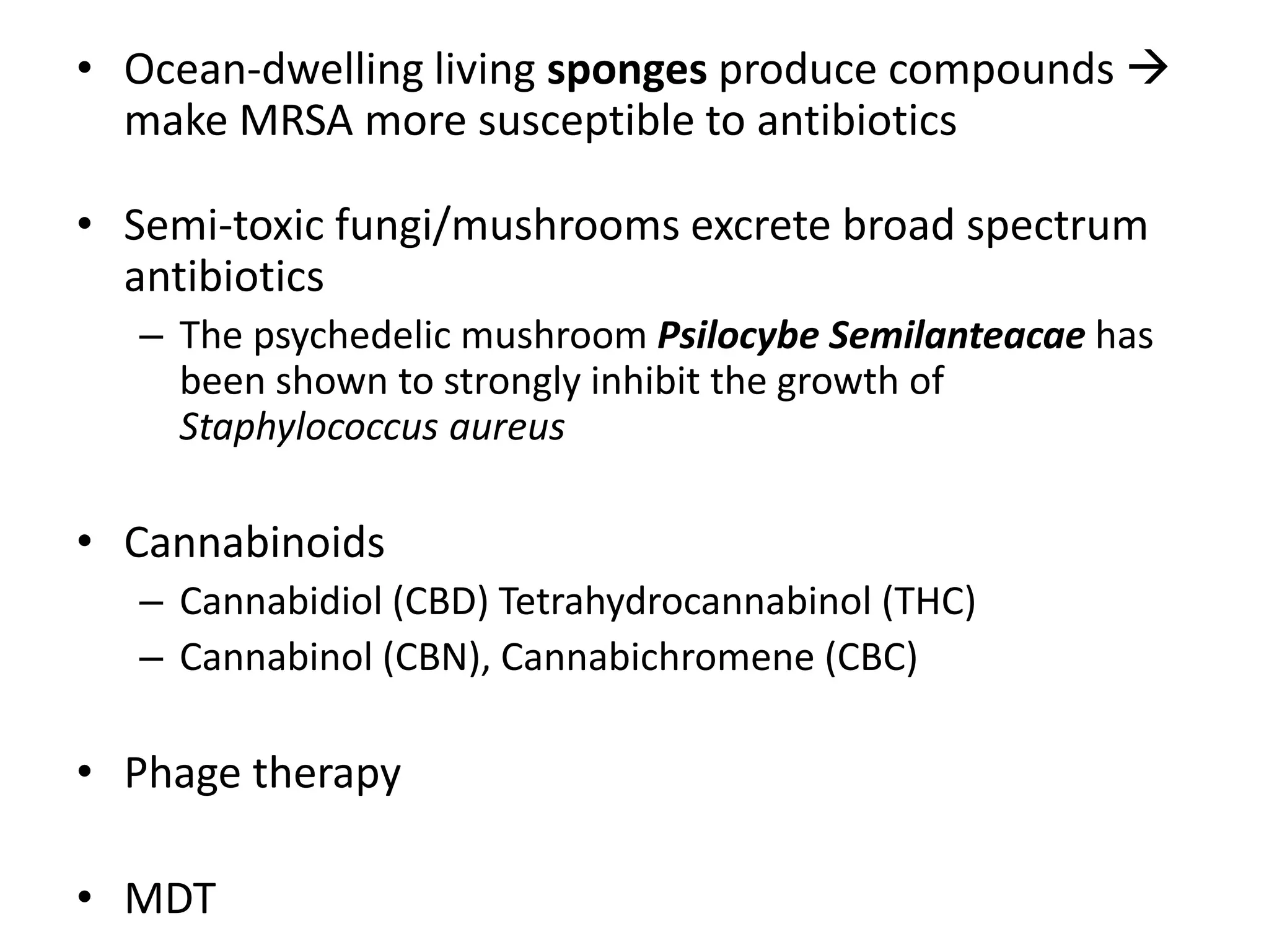 • Ocean-dwelling living sponges produce compounds 
make MRSA more susceptible to antibiotics
• Semi-toxic fungi/mushrooms excrete broad spectrum
antibiotics
– The psychedelic mushroom Psilocybe Semilanteacae has
been shown to strongly inhibit the growth of
Staphylococcus aureus
• Cannabinoids
– Cannabidiol (CBD) Tetrahydrocannabinol (THC)
– Cannabinol (CBN), Cannabichromene (CBC)
• Phage therapy
• MDT
 