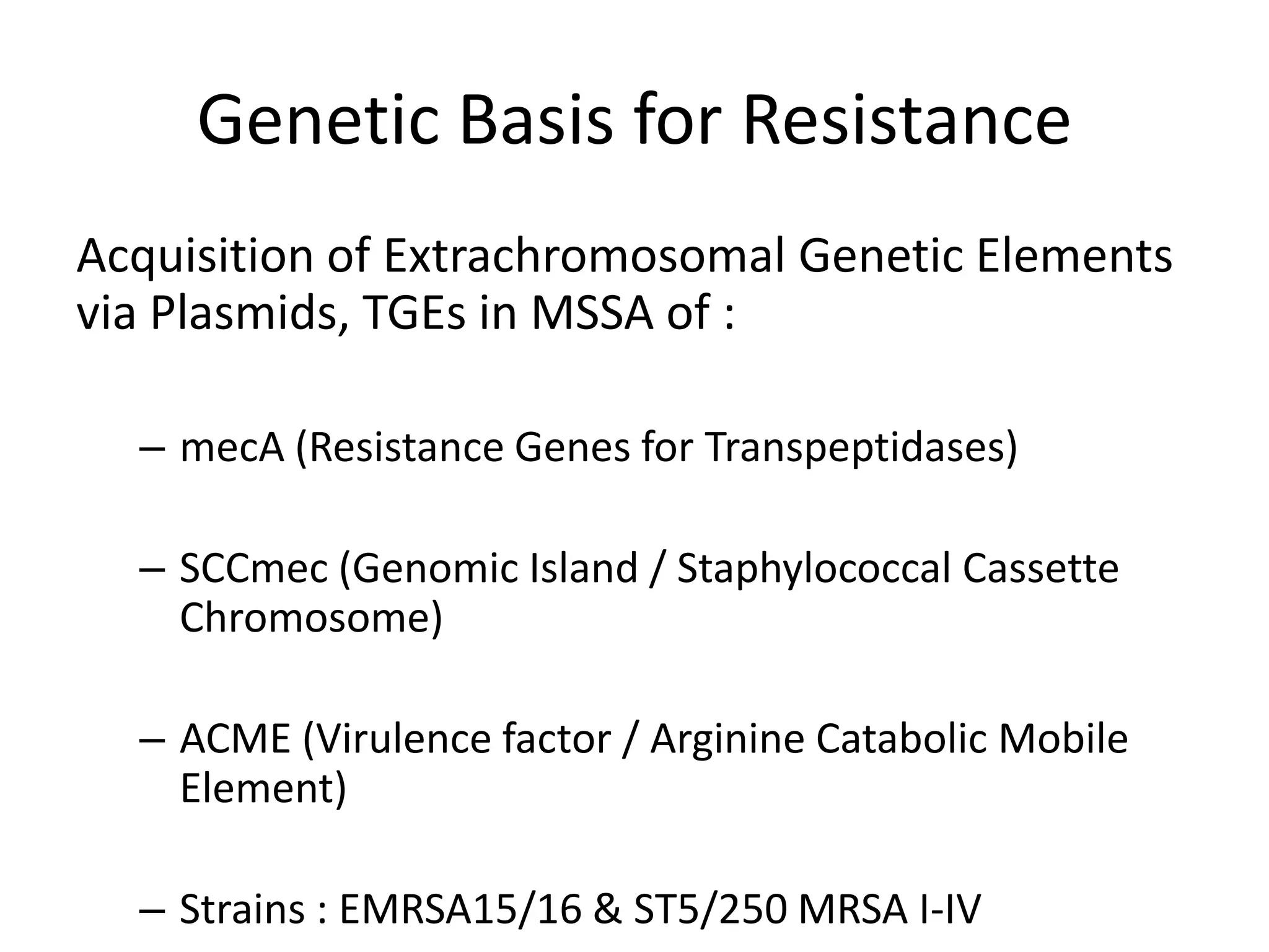 Genetic Basis for Resistance
Acquisition of Extrachromosomal Genetic Elements
via Plasmids, TGEs in MSSA of :
– mecA (Resistance Genes for Transpeptidases)
– SCCmec (Genomic Island / Staphylococcal Cassette
Chromosome)
– ACME (Virulence factor / Arginine Catabolic Mobile
Element)
– Strains : EMRSA15/16 & ST5/250 MRSA I-IV
 