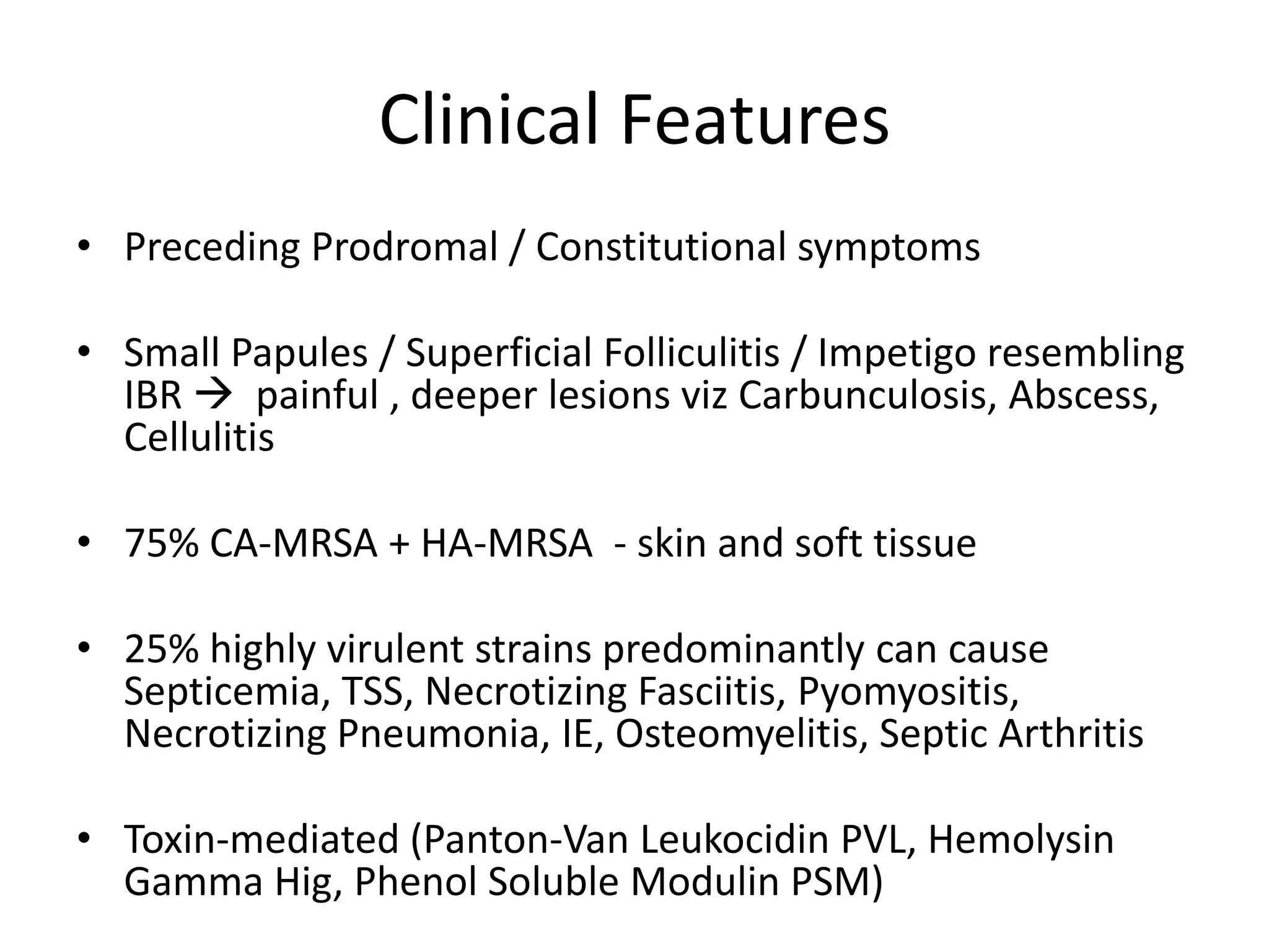 Clinical Features
• Preceding Prodromal / Constitutional symptoms
• Small Papules / Superficial Folliculitis / Impetigo resembling
IBR  painful , deeper lesions viz Carbunculosis, Abscess,
Cellulitis
• 75% CA-MRSA + HA-MRSA - skin and soft tissue
• 25% highly virulent strains predominantly can cause
Septicemia, TSS, Necrotizing Fasciitis, Pyomyositis,
Necrotizing Pneumonia, IE, Osteomyelitis, Septic Arthritis
• Toxin-mediated (Panton-Van Leukocidin PVL, Hemolysin
Gamma Hig, Phenol Soluble Modulin PSM)
 