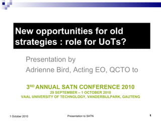 New opportunities for old strategies : role for UoTs? Presentation by  Adrienne Bird, Acting EO, QCTO to Presentation to SATN 1 October 2010 3 RD  ANNUAL SATN CONFERENCE 2010 29 SEPTEMBER – 1 OCTOBER 2010 VAAL UNIVERSITY OF TECHNOLOGY, VANDERBIJLPARK, GAUTENG 
