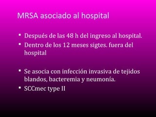 MRSA asociado al hospital
 Después de las 48 h del ingreso al hospital.
 Dentro de los 12 meses sigtes. fuera del

hospital
 Se asocia con infección invasiva de tejidos

blandos, bacteremia y neumonía.
 SCCmec type II

 