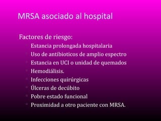 MRSA asociado al hospital
Factores de riesgo:
 Estancia prolongada hospitalaria
 Uso de antibioticos de amplio espectro
 Estancia en UCI o unidad de quemados
 Hemodiálisis.
 Infecciones quirúrgicas
 Úlceras de decúbito
 Pobre estado funcional
 Proximidad a otro paciente con MRSA.

 