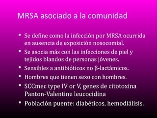 MRSA asociado a la comunidad
 Se define como la infección por MRSA ocurrida

en ausencia de exposición nosocomial.
 Se asocia más con las infecciones de piel y
tejidos blandos de personas jóvenes.
 Sensibles a antibióticos no β-lactámicos.
 Hombres que tienen sexo con hombres.
 SCCmec type IV or V, genes de citotoxina

Panton-Valentine leucocidina
 Población puente: diabéticos, hemodiálisis.

 