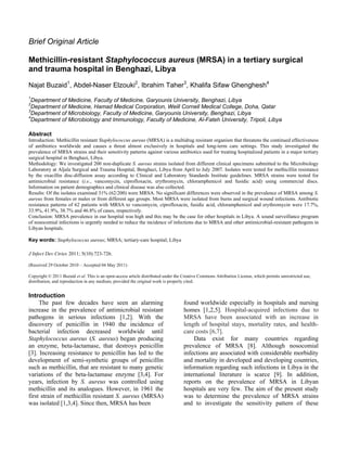 Brief Original Article
Methicillin-resistant Staphylococcus aureus (MRSA) in a tertiary surgical
and trauma hospital in Benghazi, Libya
Najat Buzaid1
, Abdel-Naser Elzouki2
, Ibrahim Taher3
, Khalifa Sifaw Ghenghesh4
1
Department of Medicine, Faculty of Medicine, Garyounis University, Benghazi, Libya
2
Department of Medicine, Hamad Medical Corporation, Weill Cornell Medical College, Doha, Qatar
3
Department of Microbiology, Faculty of Medicine, Garyounis University, Benghazi, Libya
4
Department of Microbiology and Immunology, Faculty of Medicine, Al-Fateh University, Tripoli, Libya
Abstract
Introduction: Methicillin resistant Staphylococcus aureus (MRSA) is a multidrug resistant organism that threatens the continued effectiveness
of antibiotics worldwide and causes a threat almost exclusively in hospitals and long-term care settings. This study investigated the
prevalence of MRSA strains and their sensitivity patterns against various antibiotics used for treating hospitalized patients in a major tertiary
surgical hospital in Benghazi, Libya.
Methodology: We investigated 200 non-duplicate S. aureus strains isolated from different clinical specimens submitted to the Microbiology
Laboratory at Aljala Surgical and Trauma Hospital, Benghazi, Libya from April to July 2007. Isolates were tested for methicillin resistance
by the oxacillin disc-diffusion assay according to Clinical and Laboratory Standards Institute guidelines. MRSA strains were tested for
antimicrobial resistance (i.e., vancomycin, ciprofloxacin, erythromycin, chloramphenicol and fusidic acid) using commercial discs.
Information on patient demographics and clinical disease was also collected.
Results: Of the isolates examined 31% (62/200) were MRSA. No significant differences were observed in the prevalence of MRSA among S.
aureus from females or males or from different age groups. Most MRSA were isolated from burns and surgical wound infections. Antibiotic
resistance patterns of 62 patients with MRSA to vancomycin, ciprofloxacin, fusidic acid, chloramphenicol and erythromycin were 17.7%,
33.9%, 41.9%, 38.7% and 46.8% of cases, respectively.
Conclusion: MRSA prevalence in our hospital was high and this may be the case for other hospitals in Libya. A sound surveillance program
of nosocomial infections is urgently needed to reduce the incidence of infections due to MRSA and other antimicrobial-resistant pathogens in
Libyan hospitals.
Key words: Staphylococcus aureus; MRSA; tertiary-care hospital; Libya
J Infect Dev Ctries 2011; 5(10):723-726.
(Received 29 October 2010 – Accepted 04 May 2011)
Copyright © 2011 Buzaid et al. This is an open-access article distributed under the Creative Commons Attribution License, which permits unrestricted use,
distribution, and reproduction in any medium, provided the original work is properly cited.
Introduction
The past few decades have seen an alarming
increase in the prevalence of antimicrobial resistant
pathogens in serious infections [1,2]. With the
discovery of penicillin in 1940 the incidence of
bacterial infection decreased worldwide until
Staphylococcus aureus (S. aureus) began producing
an enzyme, beta-lactamase, that destroys penicillin
[3]. Increasing resistance to penicillin has led to the
development of semi-synthetic groups of penicillin
such as methicillin, that are resistant to many genetic
variations of the beta-lactamase enzyme [3,4]. For
years, infection by S. aureus was controlled using
methicillin and its analogues. However, in 1961 the
first strain of methicillin resistant S. aureus (MRSA)
was isolated [1,3,4]. Since then, MRSA has been
found worldwide especially in hospitals and nursing
homes [1,2,5]. Hospital-acquired infections due to
MRSA have been associated with an increase in
length of hospital stays, mortality rates, and health-
care costs [6,7].
Data exist for many countries regarding
prevalence of MRSA [8]. Although nosocomial
infections are associated with considerable morbidity
and mortality in developed and developing countries,
information regarding such infections in Libya in the
international literature is scarce [9]. In addition,
reports on the prevalence of MRSA in Libyan
hospitals are very few. The aim of the present study
was to determine the prevalence of MRSA strains
and to investigate the sensitivity pattern of these
 