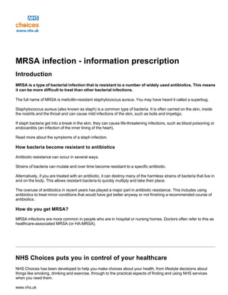 MRSA infection - information prescription
Introduction
MRSA is a type of bacterial infection that is resistant to a number of widely used antibiotics. This means
it can be more difficult to treat than other bacterial infections.
The full name of MRSA is meticillin-resistant staphylococcus aureus. You may have heard it called a superbug.
Staphylococcus aureus (also known as staph) is a common type of bacteria. It is often carried on the skin, inside
the nostrils and the throat and can cause mild infections of the skin, such as boils and impetigo.
If staph bacteria get into a break in the skin, they can cause life-threatening infections, such as blood poisoning or
endocarditis (an infection of the inner lining of the heart).
Read more about the symptoms of a staph infection.
How bacteria become resistant to antibiotics
Antibiotic resistance can occur in several ways.
Strains of bacteria can mutate and over time become resistant to a specific antibiotic.
Alternatively, if you are treated with an antibiotic, it can destroy many of the harmless strains of bacteria that live in
and on the body. This allows resistant bacteria to quickly multiply and take their place.
The overuse of antibiotics in recent years has played a major part in antibiotic resistance. This includes using
antibiotics to treat minor conditions that would have got better anyway or not finishing a recommended course of
antibiotics.
How do you get MRSA?
MRSA infections are more common in people who are in hospital or nursing homes. Doctors often refer to this as
healthcare-associated MRSA (or HA-MRSA).
NHS Choices puts you in control of your healthcare
NHS Choices has been developed to help you make choices about your health, from lifestyle decisions about
things like smoking, drinking and exercise, through to the practical aspects of finding and using NHS services
when you need them.
www.nhs.uk
 