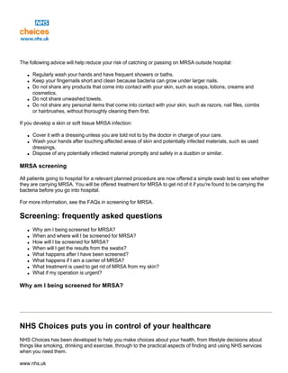 The following advice will help reduce your risk of catching or passing on MRSA outside hospital:
q Regularly wash your hands and have frequent showers or baths.
q Keep your fingernails short and clean because bacteria can grow under larger nails.
q Do not share any products that come into contact with your skin, such as soaps, lotions, creams and
cosmetics.
q Do not share unwashed towels.
q Do not share any personal items that come into contact with your skin, such as razors, nail files, combs
or hairbrushes, without thoroughly cleaning them first.
If you develop a skin or soft tissue MRSA infection:
q Cover it with a dressing unless you are told not to by the doctor in charge of your care.
q Wash your hands after touching affected areas of skin and potentially infected materials, such as used
dressings.
q Dispose of any potentially infected material promptly and safely in a dustbin or similar.
MRSA screening
All patients going to hospital for a relevant planned procedure are now offered a simple swab test to see whether
they are carrying MRSA. You will be offered treatment for MRSA to get rid of it if you're found to be carrying the
bacteria before you go into hospital.
For more information, see the FAQs in screening for MRSA.
Screening: frequently asked questions
q Why am I being screened for MRSA?
q When and where will I be screened for MRSA?
q How will I be screened for MRSA?
q When will I get the results from the swabs?
q What happens after I have been screened?
q What happens if I am a carrier of MRSA?
q What treatment is used to get rid of MRSA from my skin?
q What if my operation is urgent?
Why am I being screened for MRSA?
NHS Choices puts you in control of your healthcare
NHS Choices has been developed to help you make choices about your health, from lifestyle decisions about
things like smoking, drinking and exercise, through to the practical aspects of finding and using NHS services
when you need them.
www.nhs.uk
 