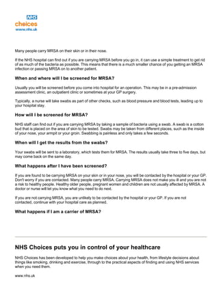 Many people carry MRSA on their skin or in their nose.
If the NHS hospital can find out if you are carrying MRSA before you go in, it can use a simple treatment to get rid
of as much of the bacteria as possible. This means that there is a much smaller chance of you getting an MRSA
infection or passing MRSA on to another patient.
When and where will I be screened for MRSA?
Usually you will be screened before you come into hospital for an operation. This may be in a pre-admission
assessment clinic, an outpatient clinic or sometimes at your GP surgery.
Typically, a nurse will take swabs as part of other checks, such as blood pressure and blood tests, leading up to
your hospital stay.
How will I be screened for MRSA?
NHS staff can find out if you are carrying MRSA by taking a sample of bacteria using a swab. A swab is a cotton
bud that is placed on the area of skin to be tested. Swabs may be taken from different places, such as the inside
of your nose, your armpit or your groin. Swabbing is painless and only takes a few seconds.
When will I get the results from the swabs?
Your swabs will be sent to a laboratory, which tests them for MRSA. The results usually take three to five days, but
may come back on the same day.
What happens after I have been screened?
If you are found to be carrying MRSA on your skin or in your nose, you will be contacted by the hospital or your GP.
Don't worry if you are contacted. Many people carry MRSA. Carrying MRSA does not make you ill and you are not
a risk to healthy people. Healthy older people, pregnant women and children are not usually affected by MRSA. A
doctor or nurse will let you know what you need to do next.
If you are not carrying MRSA, you are unlikely to be contacted by the hospital or your GP. If you are not
contacted, continue with your hospital care as planned.
What happens if I am a carrier of MRSA?
NHS Choices puts you in control of your healthcare
NHS Choices has been developed to help you make choices about your health, from lifestyle decisions about
things like smoking, drinking and exercise, through to the practical aspects of finding and using NHS services
when you need them.
www.nhs.uk
 