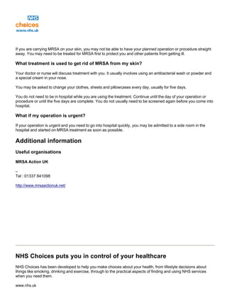 If you are carrying MRSA on your skin, you may not be able to have your planned operation or procedure straight
away. You may need to be treated for MRSA first to protect you and other patients from getting ill.
What treatment is used to get rid of MRSA from my skin?
Your doctor or nurse will discuss treatment with you. It usually involves using an antibacterial wash or powder and
a special cream in your nose.
You may be asked to change your clothes, sheets and pillowcases every day, usually for five days.
You do not need to be in hospital while you are using the treatment. Continue until the day of your operation or
procedure or until the five days are complete. You do not usually need to be screened again before you come into
hospital.
What if my operation is urgent?
If your operation is urgent and you need to go into hospital quickly, you may be admitted to a side room in the
hospital and started on MRSA treatment as soon as possible.
Additional information
Useful organisations
MRSA Action UK
–
Tel : 01337 841098
http://www.mrsaactionuk.net/
NHS Choices puts you in control of your healthcare
NHS Choices has been developed to help you make choices about your health, from lifestyle decisions about
things like smoking, drinking and exercise, through to the practical aspects of finding and using NHS services
when you need them.
www.nhs.uk
 
