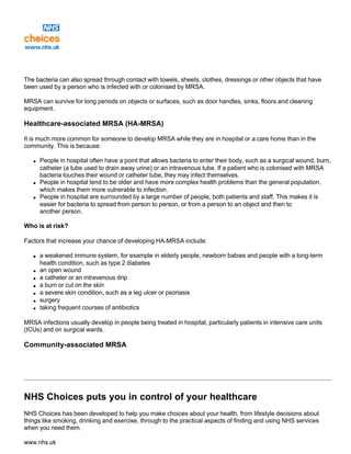 The bacteria can also spread through contact with towels, sheets, clothes, dressings or other objects that have
been used by a person who is infected with or colonised by MRSA.
MRSA can survive for long periods on objects or surfaces, such as door handles, sinks, floors and cleaning
equipment.
Healthcare-associated MRSA (HA-MRSA)
It is much more common for someone to develop MRSA while they are in hospital or a care home than in the
community. This is because:
q People in hospital often have a point that allows bacteria to enter their body, such as a surgical wound, burn,
catheter (a tube used to drain away urine) or an intravenous tube. If a patient who is colonised with MRSA
bacteria touches their wound or catheter tube, they may infect themselves.
q People in hospital tend to be older and have more complex health problems than the general population,
which makes them more vulnerable to infection.
q People in hospital are surrounded by a large number of people, both patients and staff. This makes it is
easier for bacteria to spread from person to person, or from a person to an object and then to
another person.
Who is at risk?
Factors that increase your chance of developing HA-MRSA include:
q a weakened immune system, for example in elderly people, newborn babies and people with a long-term
health condition, such as type 2 diabetes
q an open wound
q a catheter or an intravenous drip
q a burn or cut on the skin
q a severe skin condition, such as a leg ulcer or psoriasis
q surgery
q taking frequent courses of antibiotics
MRSA infections usually develop in people being treated in hospital, particularly patients in intensive care units
(ICUs) and on surgical wards.
Community-associated MRSA
NHS Choices puts you in control of your healthcare
NHS Choices has been developed to help you make choices about your health, from lifestyle decisions about
things like smoking, drinking and exercise, through to the practical aspects of finding and using NHS services
when you need them.
www.nhs.uk
 