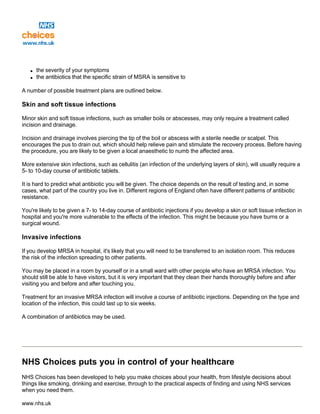 q the severity of your symptoms
q the antibiotics that the specific strain of MSRA is sensitive to
A number of possible treatment plans are outlined below.
Skin and soft tissue infections
Minor skin and soft tissue infections, such as smaller boils or abscesses, may only require a treatment called
incision and drainage.
Incision and drainage involves piercing the tip of the boil or abscess with a sterile needle or scalpel. This
encourages the pus to drain out, which should help relieve pain and stimulate the recovery process. Before having
the procedure, you are likely to be given a local anaesthetic to numb the affected area.
More extensive skin infections, such as cellulitis (an infection of the underlying layers of skin), will usually require a
5- to 10-day course of antibiotic tablets.
It is hard to predict what antibiotic you will be given. The choice depends on the result of testing and, in some
cases, what part of the country you live in. Different regions of England often have different patterns of antibiotic
resistance.
You're likely to be given a 7- to 14-day course of antibiotic injections if you develop a skin or soft tissue infection in
hospital and you're more vulnerable to the effects of the infection. This might be because you have burns or a
surgical wound.
Invasive infections
If you develop MRSA in hospital, it's likely that you will need to be transferred to an isolation room. This reduces
the risk of the infection spreading to other patients.
You may be placed in a room by yourself or in a small ward with other people who have an MRSA infection. You
should still be able to have visitors, but it is very important that they clean their hands thoroughly before and after
visiting you and before and after touching you.
Treatment for an invasive MRSA infection will involve a course of antibiotic injections. Depending on the type and
location of the infection, this could last up to six weeks.
A combination of antibiotics may be used.
NHS Choices puts you in control of your healthcare
NHS Choices has been developed to help you make choices about your health, from lifestyle decisions about
things like smoking, drinking and exercise, through to the practical aspects of finding and using NHS services
when you need them.
www.nhs.uk
 