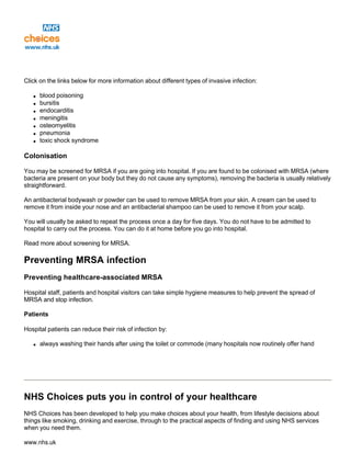 Click on the links below for more information about different types of invasive infection:
q blood poisoning
q bursitis
q endocarditis
q meningitis
q osteomyelitis
q pneumonia
q toxic shock syndrome
Colonisation
You may be screened for MRSA if you are going into hospital. If you are found to be colonised with MRSA (where
bacteria are present on your body but they do not cause any symptoms), removing the bacteria is usually relatively
straightforward.
An antibacterial bodywash or powder can be used to remove MRSA from your skin. A cream can be used to
remove it from inside your nose and an antibacterial shampoo can be used to remove it from your scalp.
You will usually be asked to repeat the process once a day for five days. You do not have to be admitted to
hospital to carry out the process. You can do it at home before you go into hospital.
Read more about screening for MRSA.
Preventing MRSA infection
Preventing healthcare-associated MRSA
Hospital staff, patients and hospital visitors can take simple hygiene measures to help prevent the spread of
MRSA and stop infection.
Patients
Hospital patients can reduce their risk of infection by:
q always washing their hands after using the toilet or commode (many hospitals now routinely offer hand
NHS Choices puts you in control of your healthcare
NHS Choices has been developed to help you make choices about your health, from lifestyle decisions about
things like smoking, drinking and exercise, through to the practical aspects of finding and using NHS services
when you need them.
www.nhs.uk
 