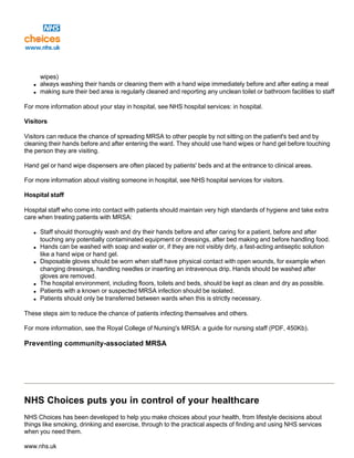 wipes)
q always washing their hands or cleaning them with a hand wipe immediately before and after eating a meal
q making sure their bed area is regularly cleaned and reporting any unclean toilet or bathroom facilities to staff
For more information about your stay in hospital, see NHS hospital services: in hospital.
Visitors
Visitors can reduce the chance of spreading MRSA to other people by not sitting on the patient's bed and by
cleaning their hands before and after entering the ward. They should use hand wipes or hand gel before touching
the person they are visiting.
Hand gel or hand wipe dispensers are often placed by patients' beds and at the entrance to clinical areas.
For more information about visiting someone in hospital, see NHS hospital services for visitors.
Hospital staff
Hospital staff who come into contact with patients should maintain very high standards of hygiene and take extra
care when treating patients with MRSA:
q Staff should thoroughly wash and dry their hands before and after caring for a patient, before and after
touching any potentially contaminated equipment or dressings, after bed making and before handling food.
q Hands can be washed with soap and water or, if they are not visibly dirty, a fast-acting antiseptic solution
like a hand wipe or hand gel.
q Disposable gloves should be worn when staff have physical contact with open wounds, for example when
changing dressings, handling needles or inserting an intravenous drip. Hands should be washed after
gloves are removed.
q The hospital environment, including floors, toilets and beds, should be kept as clean and dry as possible.
q Patients with a known or suspected MRSA infection should be isolated.
q Patients should only be transferred between wards when this is strictly necessary.
These steps aim to reduce the chance of patients infecting themselves and others.
For more information, see the Royal College of Nursing's MRSA: a guide for nursing staff (PDF, 450Kb).
Preventing community-associated MRSA
NHS Choices puts you in control of your healthcare
NHS Choices has been developed to help you make choices about your health, from lifestyle decisions about
things like smoking, drinking and exercise, through to the practical aspects of finding and using NHS services
when you need them.
www.nhs.uk
 