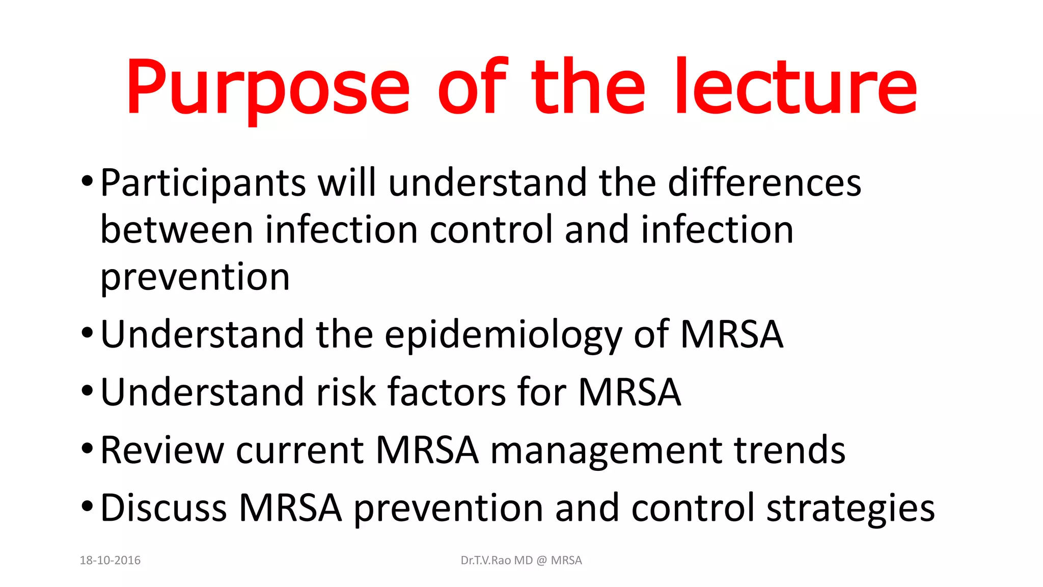 Purpose of the lecture
•Participants will understand the differences
between infection control and infection
prevention
•Understand the epidemiology of MRSA
•Understand risk factors for MRSA
•Review current MRSA management trends
•Discuss MRSA prevention and control strategies
18-10-2016 Dr.T.V.Rao MD @ MRSA
 