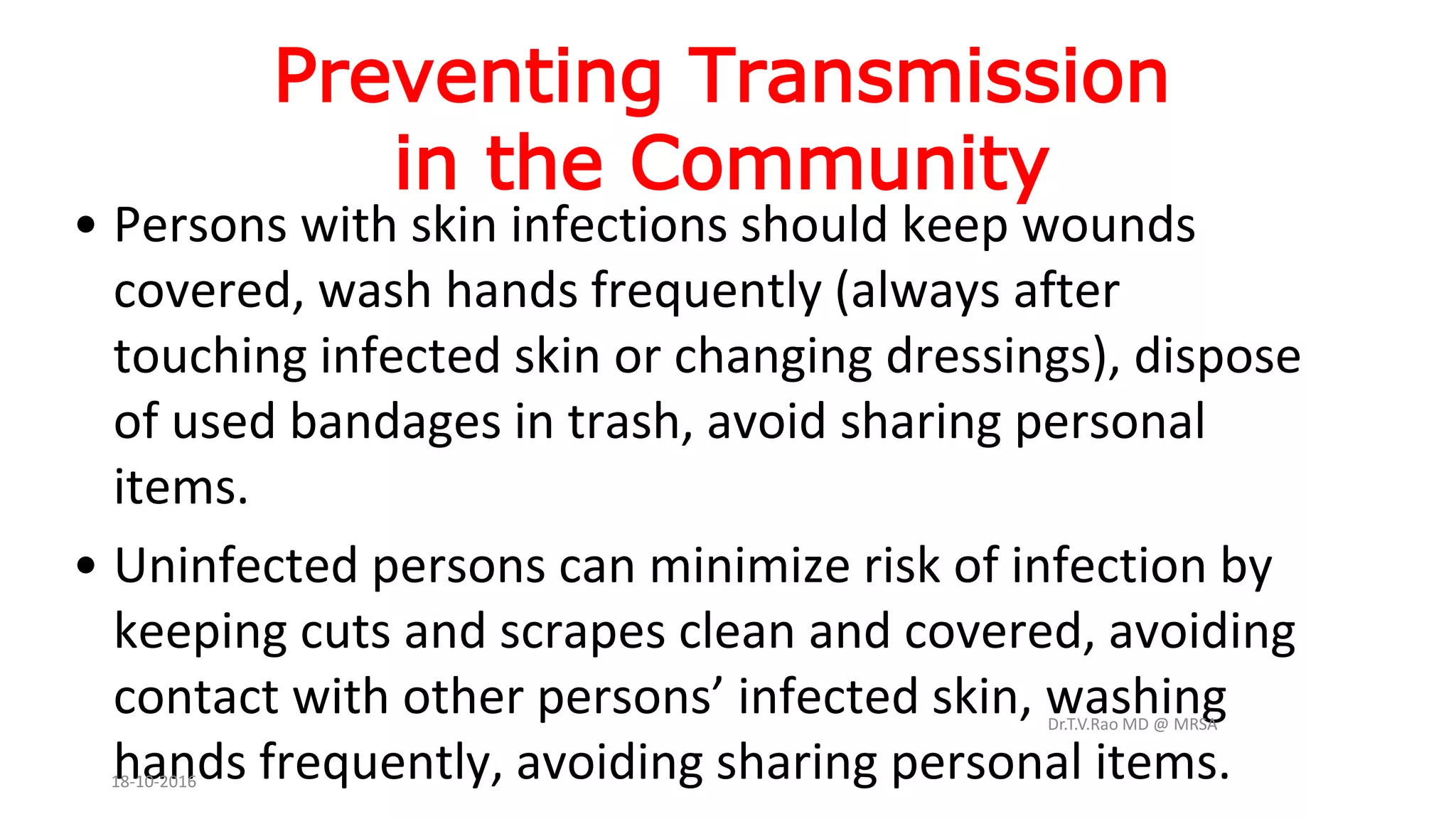 Preventing Transmission
in the Community
• Persons with skin infections should keep wounds
covered, wash hands frequently (always after
touching infected skin or changing dressings), dispose
of used bandages in trash, avoid sharing personal
items.
• Uninfected persons can minimize risk of infection by
keeping cuts and scrapes clean and covered, avoiding
contact with other persons’ infected skin, washing
hands frequently, avoiding sharing personal items.
Dr.T.V.Rao MD @ MRSA
18-10-2016
 