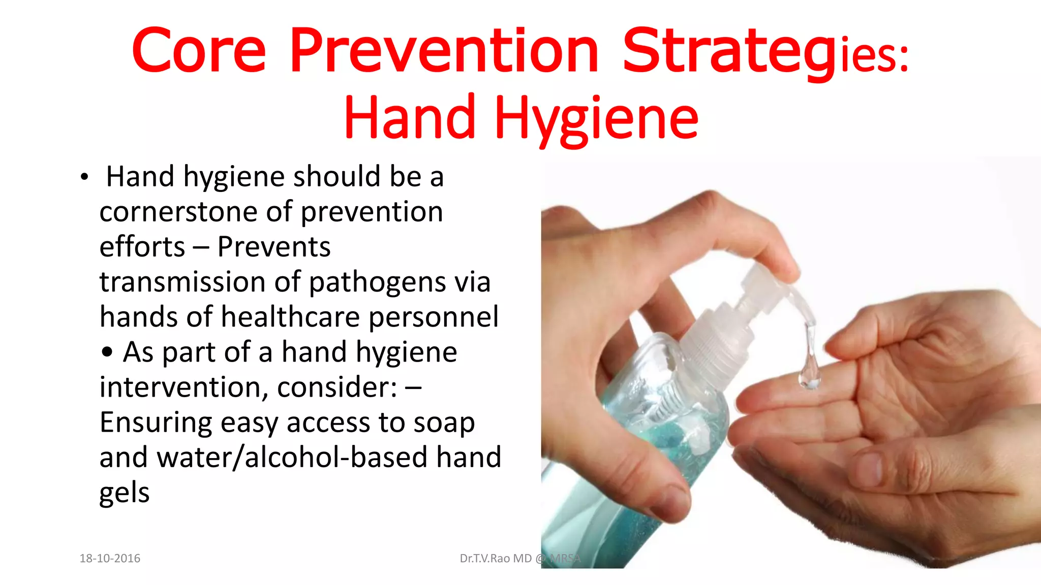 Core Prevention Strategies:
Hand Hygiene
• Hand hygiene should be a
cornerstone of prevention
efforts – Prevents
transmission of pathogens via
hands of healthcare personnel
• As part of a hand hygiene
intervention, consider: –
Ensuring easy access to soap
and water/alcohol-based hand
gels
18-10-2016 Dr.T.V.Rao MD @ MRSA
 