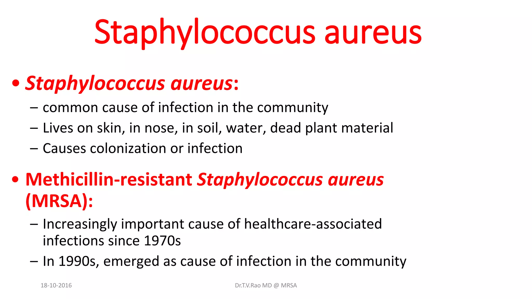 Staphylococcus aureus
• Staphylococcus aureus:
– common cause of infection in the community
– Lives on skin, in nose, in soil, water, dead plant material
– Causes colonization or infection
• Methicillin-resistant Staphylococcus aureus
(MRSA):
– Increasingly important cause of healthcare-associated
infections since 1970s
– In 1990s, emerged as cause of infection in the community
18-10-2016 Dr.T.V.Rao MD @ MRSA
 