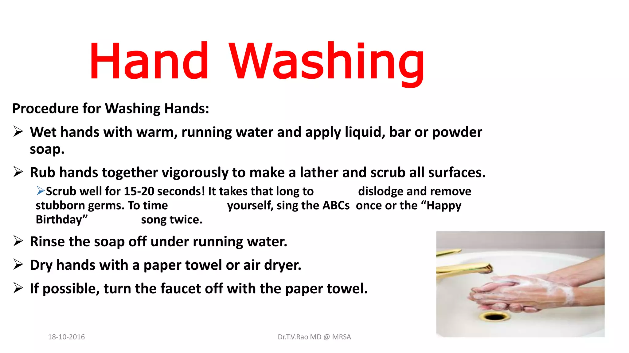 Hand Washing
Procedure for Washing Hands:
 Wet hands with warm, running water and apply liquid, bar or powder
soap.
 Rub hands together vigorously to make a lather and scrub all surfaces.
Scrub well for 15-20 seconds! It takes that long to dislodge and remove
stubborn germs. To time yourself, sing the ABCs once or the “Happy
Birthday” song twice.
 Rinse the soap off under running water.
 Dry hands with a paper towel or air dryer.
 If possible, turn the faucet off with the paper towel.
18-10-2016 Dr.T.V.Rao MD @ MRSA
 