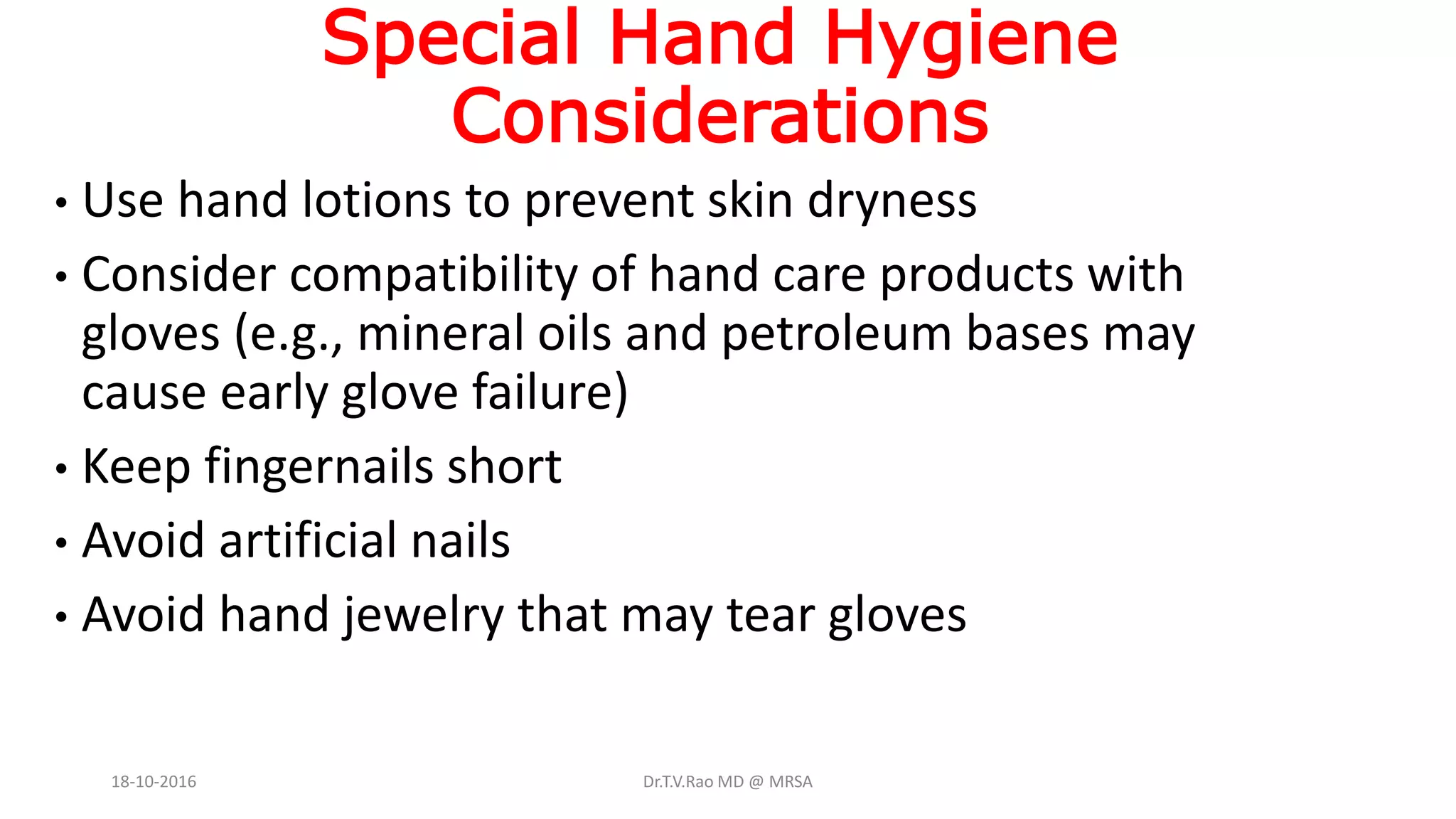 Special Hand Hygiene
Considerations
• Use hand lotions to prevent skin dryness
• Consider compatibility of hand care products with
gloves (e.g., mineral oils and petroleum bases may
cause early glove failure)
• Keep fingernails short
• Avoid artificial nails
• Avoid hand jewelry that may tear gloves
18-10-2016 Dr.T.V.Rao MD @ MRSA
 