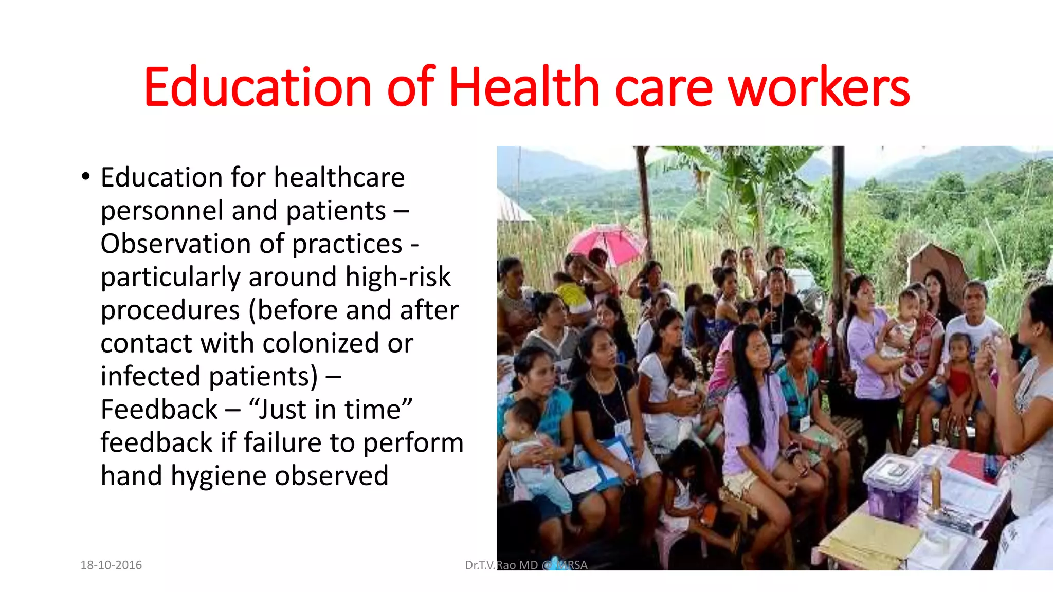 Education of Health care workers
• Education for healthcare
personnel and patients –
Observation of practices -
particularly around high-risk
procedures (before and after
contact with colonized or
infected patients) –
Feedback – “Just in time”
feedback if failure to perform
hand hygiene observed
18-10-2016 Dr.T.V.Rao MD @ MRSA
 