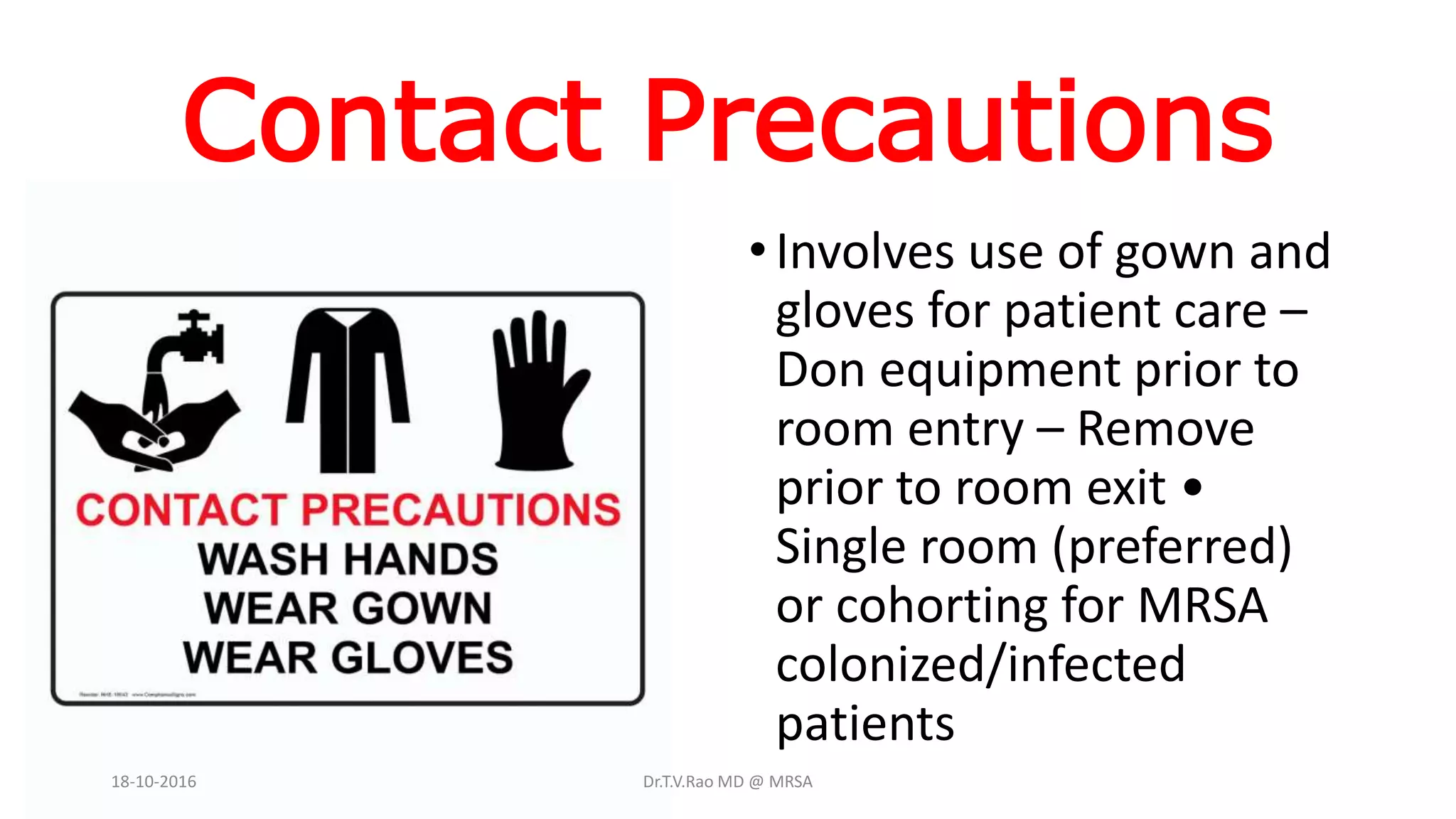 Contact Precautions
•Involves use of gown and
gloves for patient care –
Don equipment prior to
room entry – Remove
prior to room exit •
Single room (preferred)
or cohorting for MRSA
colonized/infected
patients
18-10-2016 Dr.T.V.Rao MD @ MRSA
 