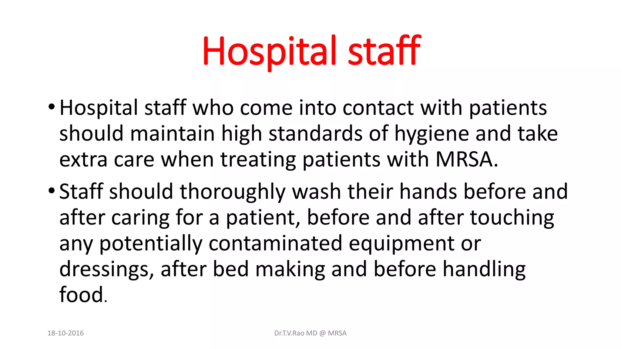Hospital staff
•Hospital staff who come into contact with patients
should maintain high standards of hygiene and take
extra care when treating patients with MRSA.
•Staff should thoroughly wash their hands before and
after caring for a patient, before and after touching
any potentially contaminated equipment or
dressings, after bed making and before handling
food.
18-10-2016 Dr.T.V.Rao MD @ MRSA
 
