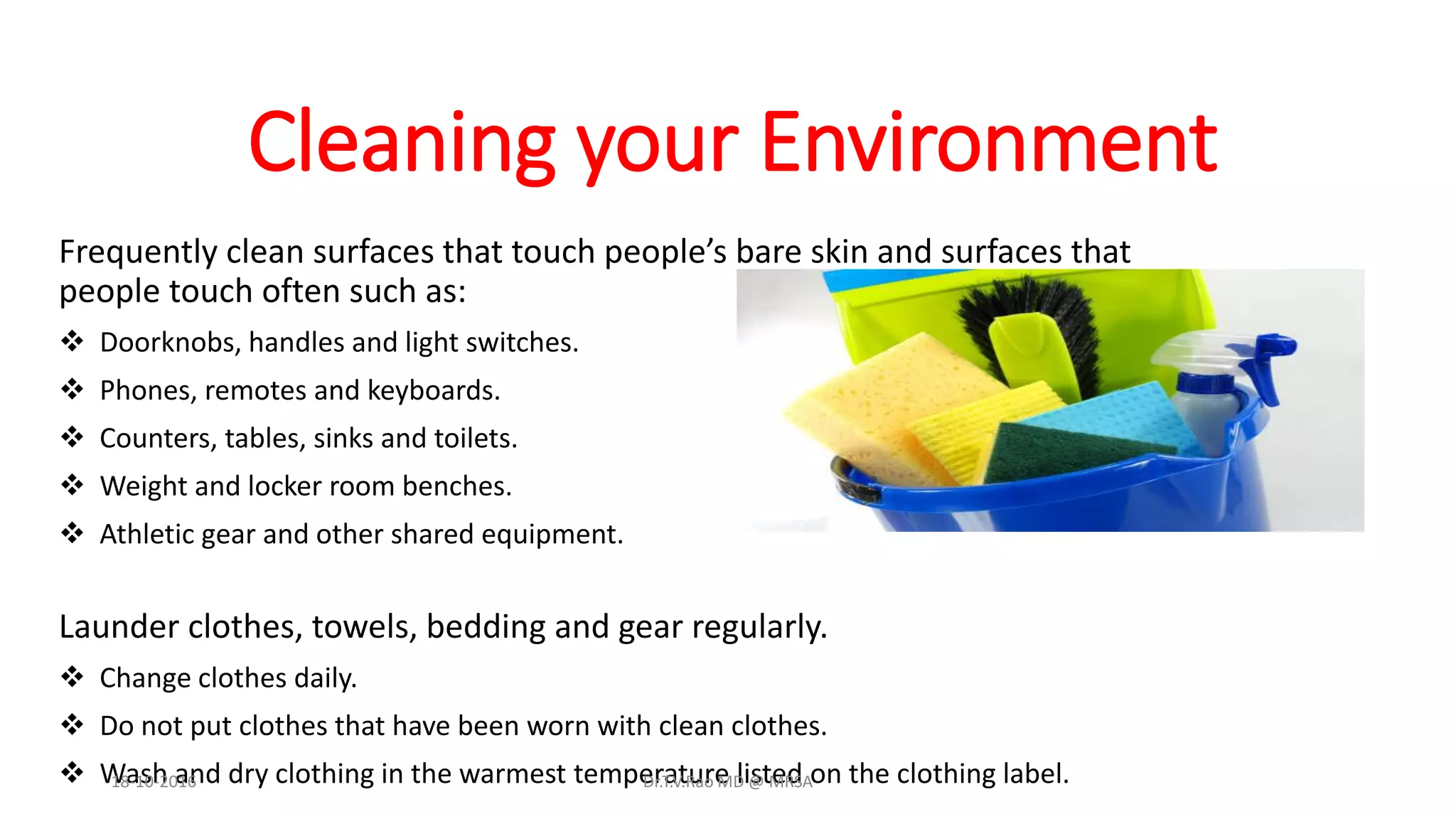Cleaning your Environment
Frequently clean surfaces that touch people’s bare skin and surfaces that
people touch often such as:
 Doorknobs, handles and light switches.
 Phones, remotes and keyboards.
 Counters, tables, sinks and toilets.
 Weight and locker room benches.
 Athletic gear and other shared equipment.
Launder clothes, towels, bedding and gear regularly.
 Change clothes daily.
 Do not put clothes that have been worn with clean clothes.
 Wash and dry clothing in the warmest temperature listed on the clothing label.18-10-2016 Dr.T.V.Rao MD @ MRSA
 