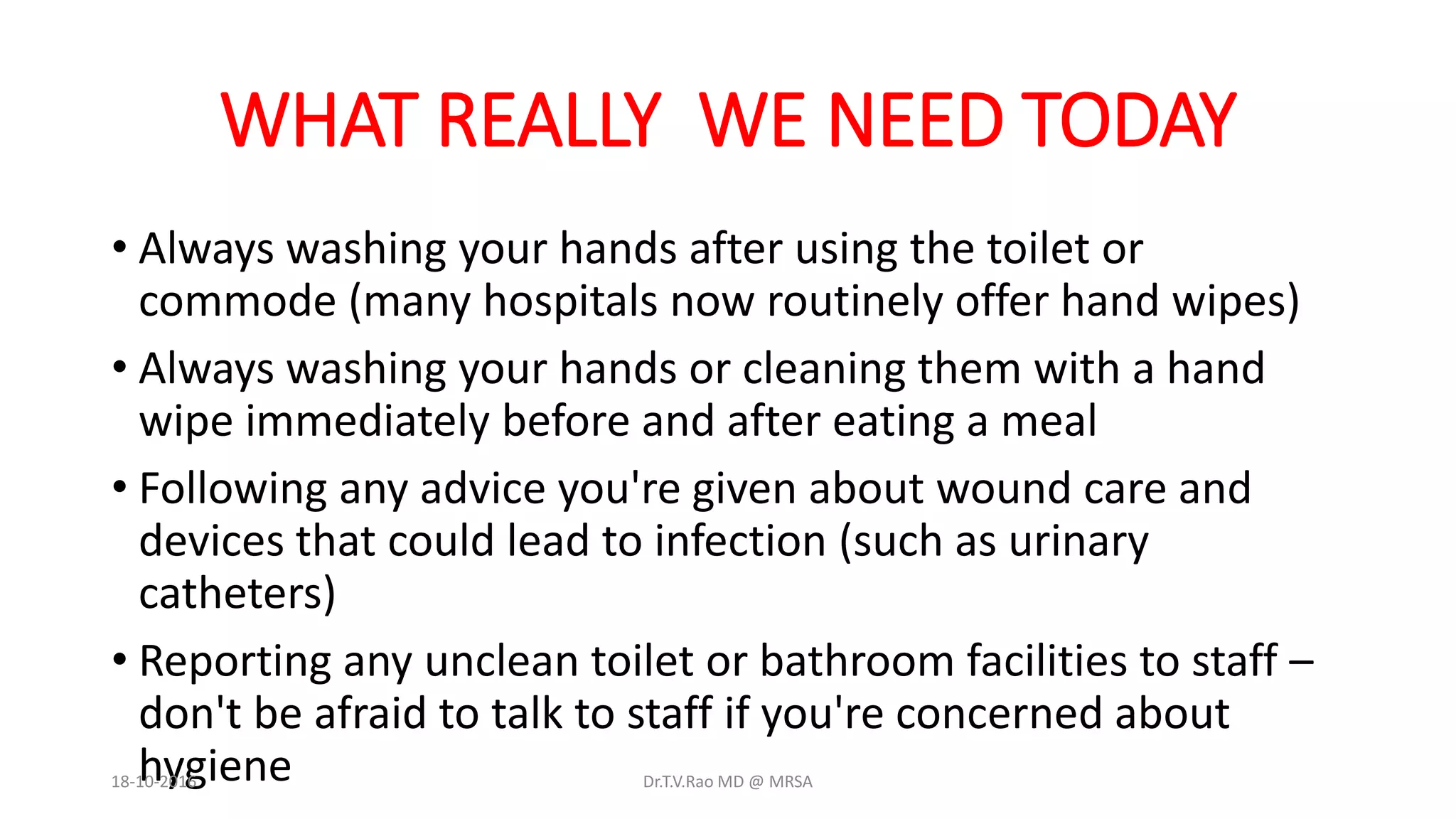 WHAT REALLY WE NEED TODAY
• Always washing your hands after using the toilet or
commode (many hospitals now routinely offer hand wipes)
• Always washing your hands or cleaning them with a hand
wipe immediately before and after eating a meal
• Following any advice you're given about wound care and
devices that could lead to infection (such as urinary
catheters)
• Reporting any unclean toilet or bathroom facilities to staff –
don't be afraid to talk to staff if you're concerned about
hygiene18-10-2016 Dr.T.V.Rao MD @ MRSA
 