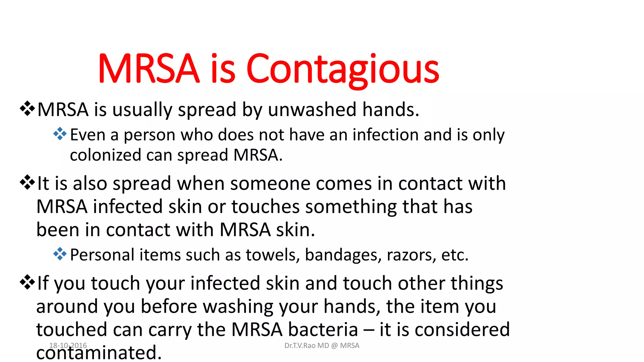 MRSA is Contagious
MRSA is usually spread by unwashed hands.
Even a person who does not have an infection and is only
colonized can spread MRSA.
It is also spread when someone comes in contact with
MRSA infected skin or touches something that has
been in contact with MRSA skin.
Personal items such as towels, bandages, razors, etc.
If you touch your infected skin and touch other things
around you before washing your hands, the item you
touched can carry the MRSA bacteria – it is considered
contaminated.
18-10-2016 Dr.T.V.Rao MD @ MRSA
 