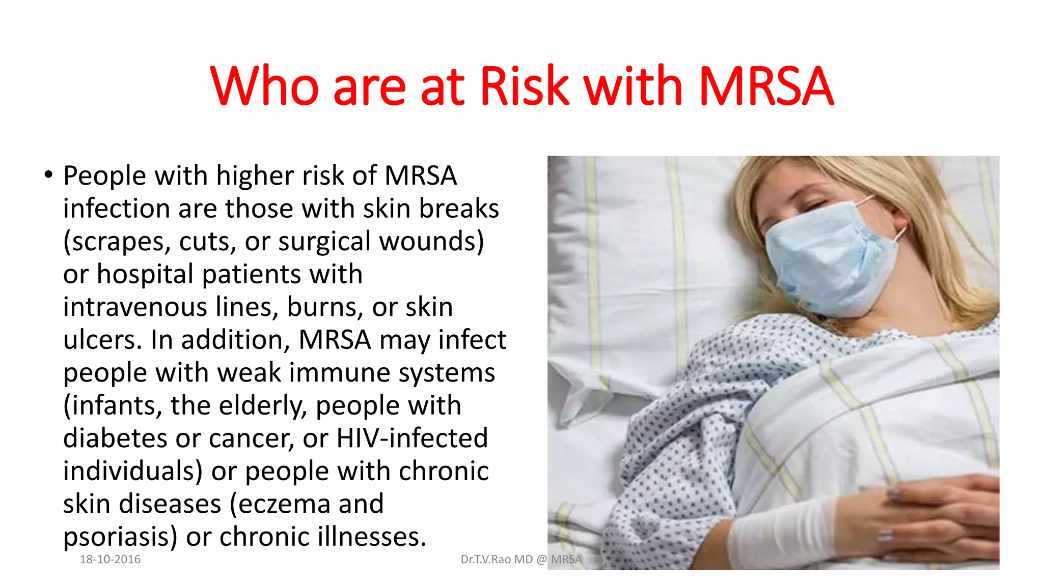Who are at Risk with MRSA
• People with higher risk of MRSA
infection are those with skin breaks
(scrapes, cuts, or surgical wounds)
or hospital patients with
intravenous lines, burns, or skin
ulcers. In addition, MRSA may infect
people with weak immune systems
(infants, the elderly, people with
diabetes or cancer, or HIV-infected
individuals) or people with chronic
skin diseases (eczema and
psoriasis) or chronic illnesses.
18-10-2016 Dr.T.V.Rao MD @ MRSA
 