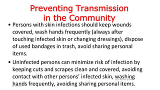 Preventing Transmission
in the Community
• Persons with skin infections should keep wounds
covered, wash hands frequently (always after
touching infected skin or changing dressings), dispose
of used bandages in trash, avoid sharing personal
items.
• Uninfected persons can minimize risk of infection by
keeping cuts and scrapes clean and covered, avoiding
contact with other persons’ infected skin, washing
hands frequently, avoiding sharing personal items.
Dr.T.V.Rao MD @ MRSA
18-10-2016
 