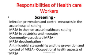 Responsibilities of Health care
Workers
• Screening -
Infection prevention and control measures in the
acute hospital setting -
MRSA in the non-acute healthcare setting -
MRSA in obstetrics and neonates -
Community-associated MRSA -
MRSA decolonisation -
Antimicrobial stewardship and the prevention and
control of MRSA - Occupational health aspects of
MRSA18-10-2016 Dr.T.V.Rao MD @ MRSA
 
