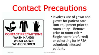 Contact Precautions
•Involves use of gown and
gloves for patient care –
Don equipment prior to
room entry – Remove
prior to room exit •
Single room (preferred)
or cohorting for MRSA
colonized/infected
patients
18-10-2016 Dr.T.V.Rao MD @ MRSA
 