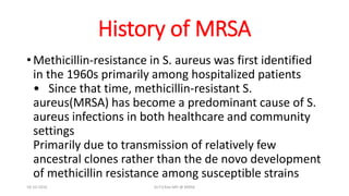History of MRSA
• Methicillin-resistance in S. aureus was first identified
in the 1960s primarily among hospitalized patients
• Since that time, methicillin-resistant S.
aureus(MRSA) has become a predominant cause of S.
aureus infections in both healthcare and community
settings
Primarily due to transmission of relatively few
ancestral clones rather than the de novo development
of methicillin resistance among susceptible strains
18-10-2016 Dr.T.V.Rao MD @ MRSA
 