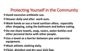 Protecting Yourself in the Community
Avoid excessive antibiotic use.
Shower daily and after work outs.
Wash hands or use a hand sanitizer often; especially
after shopping, using the bathroom and before eating.
Do not share towels, soap, razors, water bottles and
other personal items with other people.
Use a towel as a barrier between you and exercise
equipment.
Wash athletic clothing daily.
Clean, disinfect and dry your gym bag.
18-10-2016 Dr.T.V.Rao MD @ MRSA
 