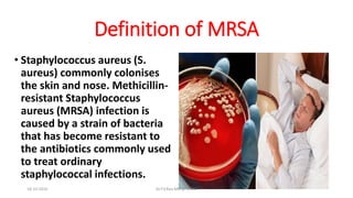 Definition of MRSA
• Staphylococcus aureus (S.
aureus) commonly colonises
the skin and nose. Methicillin-
resistant Staphylococcus
aureus (MRSA) infection is
caused by a strain of bacteria
that has become resistant to
the antibiotics commonly used
to treat ordinary
staphylococcal infections.
18-10-2016 Dr.T.V.Rao MD @ MRSA
 