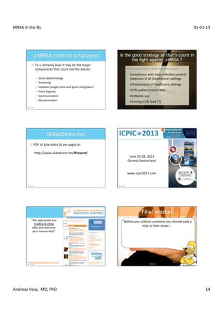MRSA	
  in	
  the	
  NL	
                                                                                                                                                                    01-­‐03-­‐13	
  




                ¤ 	
  To	
  a	
  certainly	
  level	
  it	
  may	
  be	
  the	
  major	
  	
  
                    	
  components	
  that	
  count	
  not	
  the	
  details:	
                       While	
  important	
  other	
  factors	
  count:	
  
                    	
                                                                                ¤ 	
  Compliance	
  with	
  basic	
  infecXon	
  control	
  	
  
                     ² 	
  Good	
  epidemiology	
                                                       	
  measures	
  in	
  all	
  (healthcare)	
  setngs	
  
                     ² 	
  Screening	
  
                                                                                                      ¤ 	
  Infrastructure	
  of	
  healthcare	
  setngs	
  
                     ² 	
  IsolaXon	
  (single	
  room	
  and	
  glove	
  and	
  gowns)	
  
                     ² 	
  Hand	
  hygiene	
                                                         ¤ 	
  HCW-­‐paXent/client	
  raXo	
  
                     ² 	
  CommunicaXon	
                                                            ¤ 	
  AnXbioXc	
  use	
  	
  
                     ² 	
  DecolonizaXon	
                                                           ¤ 	
  Farming	
  (!)	
  	
  food	
  (?)	
  




               ¤ 	
  PDF	
  of	
  b/w	
  slides	
  (6	
  per	
  page)	
  at:	
  
                  	
  
                  	
  	
  hRp://www.slideshare.net/iPrevent/	
  
                                                                                                        June	
  25-­‐28,	
  2013	
  
                                                                                                       Geneva	
  Switzerland	
  
                                                                                                                   	
  
                                                                                                                   	
  
                                                                                                       www.icpic2013.com	
  




                “We	
  appreciate	
  you	
                                                        “Before	
  you	
  criXsize	
  someone	
  you	
  should	
  walk	
  a	
  
                  reading	
  	
  ciXng	
  
                 ARIC	
  and	
  welcome	
  
                                                                                                                     mile	
  in	
  their	
  shoes	
  …	
  
                 your	
  manuscripts”	
                                                                                                 	
  
                                                                                                    …	
  that	
  way,	
  if	
  he	
  gets	
  angry,	
  he'll	
  be	
  a	
  mile	
  
                                                                                                           away,	
  and	
  you	
  have	
  their	
  shoes	
  ”	
  




              hRp://www.aricjournal.com/	
                                                                                         Homer	
  Simpson	
  
                                                                                                                                                                      “SlideShare	
  iPrevent”	
  




Andreas	
  Voss,	
  	
  MD,	
  PhD	
                                                                                                                                                                   14	
  
 
