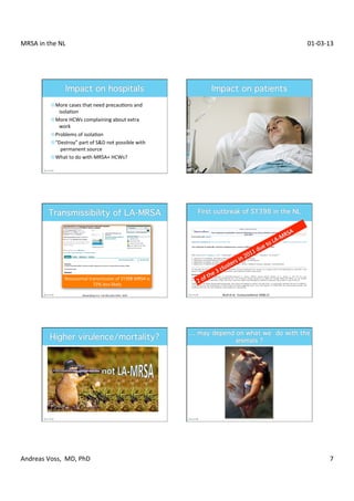 MRSA	
  in	
  the	
  NL	
                                                                                                                                                              01-­‐03-­‐13	
  




                 ¤ More	
  cases	
  that	
  need	
  precauXons	
  and	
  	
  
                    	
  	
  	
  isolaXon	
  
                 ¤ More	
  HCWs	
  complaining	
  about	
  extra	
  	
  
                    	
  	
  	
  work	
  
                 ¤ Problems	
  of	
  isolaXon	
  
                 ¤ “Destroy”	
  part	
  of	
  SD	
  not	
  possible	
  with	
  	
  
                    	
  	
  	
  	
  permanent	
  source	
  
                 ¤ What	
  to	
  do	
  with	
  MRSA+	
  HCWs?	
  




                             Nosocomial	
  transmission	
  of	
  ST398	
  MRSA	
  is	
  
                                             72%	
  less	
  likely	
  

                                               Wassenberg	
  et	
  al.	
  	
  Clin	
  Microbiol	
  Infect	
  	
  2010	
     Wulf	
  et	
  al.	
  	
  Eurosurveillance	
  2008;13	
  




Andreas	
  Voss,	
  	
  MD,	
  PhD	
                                                                                                                                                               7	
  
 