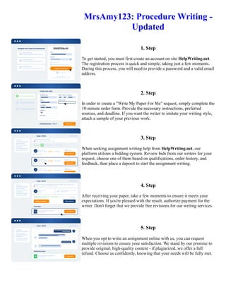 MrsAmy123: Procedure Writing -
Updated
1. Step
To get started, you must first create an account on site HelpWriting.net.
The registration process is quick and simple, taking just a few moments.
During this process, you will need to provide a password and a valid email
address.
2. Step
In order to create a "Write My Paper For Me" request, simply complete the
10-minute order form. Provide the necessary instructions, preferred
sources, and deadline. If you want the writer to imitate your writing style,
attach a sample of your previous work.
3. Step
When seeking assignment writing help from HelpWriting.net, our
platform utilizes a bidding system. Review bids from our writers for your
request, choose one of them based on qualifications, order history, and
feedback, then place a deposit to start the assignment writing.
4. Step
After receiving your paper, take a few moments to ensure it meets your
expectations. If you're pleased with the result, authorize payment for the
writer. Don't forget that we provide free revisions for our writing services.
5. Step
When you opt to write an assignment online with us, you can request
multiple revisions to ensure your satisfaction. We stand by our promise to
provide original, high-quality content - if plagiarized, we offer a full
refund. Choose us confidently, knowing that your needs will be fully met.
MrsAmy123: Procedure Writing - Updated MrsAmy123: Procedure Writing - Updated
 