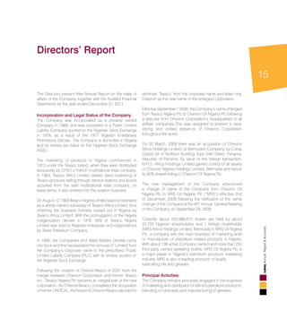15
AnnualReport&Accounts
The Directors present their Annual Report on the state of
affairs of the Company, together with the Audited Financial
Statements for the year ended December 31, 2011.
Incorporation and Legal Status of the Company
The Company was incorporated as a privately owned
Company in 1969, and was converted to a Public Limited
Liability Company quoted on the Nigerian Stock Exchange
in 1978, as a result of the 1977 Nigerian Enterprises
Promotions Decree. The Company is domiciled in Nigeria
and its shares are listed on the Nigerian Stock Exchange
(NSE).
The marketing of products in Nigeria commenced in
1913 under the Texaco brand, when they were distributed
exclusively by CFAO a French multinational retail company.
In 1964, Texaco Africa Limited started direct marketing of
Texaco products selling through service stations and kiosks
acquired from the said multinational retail company, on
lease terms. It also entered into the aviation business.
On August 12 1969 Texaco Nigeria Limited was incorporated
as a wholly-owned subsidiary of Texaco Africa Limited, thus
inheriting the business formerly carried out in Nigeria by
Texaco Africa Limited. With the promulgation of the Nigeria
Indigenization decree in 1978, 40% of Texaco Nigeria
Limited was sold to Nigerian individuals and organizations
by Texas Petroleum Company.
In 1990, the Companies and Allied Matters Decree came
into force and this necessitated the removal of ‘Limited’ from
the Company’s corporate name to the prescribed ‘Public
Limited Liability Company’(PLC) with its shares quoted on
the Nigerian Stock Exchange.
Following the creation of ChevronTexaco in 2001 from the
merger between Chevron Corporation and former Texaco
Inc., Texaco Nigeria Plc became an integral part of the new
corporation. As ChevronTexaco considered the acquisition
of former UNOCAL, the board of ChevronTexaco decided to
eliminate ‘Texaco’ from the corporate name and retain only
Chevron as the new name of the enlarged corporation.
Effective September 1 2006, the Company’s name changed
from Texaco Nigeria Plc to Chevron Oil Nigeria Plc following
a directive from Chevron Corporation’s headquarters to all
affiliate companies.This was designed to present a clear,
strong and unified presence of Chevron Corporation
throughout the world.
On 20 March, 2009 there was an acquisition of Chevron
Africa Holdings Limited, (a Bermudian Company) by Corlay
Global SA of Moffson Building, East 54th Street, Panama,
Republic of Panama. By virtue of this foreign transaction,
M.R.S. Africa Holdings Limited gained control of all assets
of Chevron Nigeria Holdings Limited, Bermuda and hence
its 60% shareholding in Chevron Oil Nigeria Plc.
The new management of the Company announced
a change of name of the Company from Chevron Oil
Nigeria Plc to MRS Oil Nigeria Plc (“MRS”) effective 2nd
of December, 2009 following the ratification of the name
change of the Company at the 40th
Annual General Meeting
of the Company on September 29, 2009.
Currently about 253,988,672 shares are held by about
23,702 Nigerian shareholders and 1 foreign shareholder
(MRS Africa Holdings Limited, Bermuda) in MRS Oil Nigeria
Plc, a company with the main business of marketing and/
or manufacture of petroleum related products in Nigeria.
With about 138 active Company owned and more than 255
third party owned operating outlets, MRS Oil Nigeria Plc is
a major player in Nigeria’s petroleum products marketing
industry. MRS is also a leading producer of quality
lubricating oils and greases.
Principal Activities:
The Company remains principally engaged in the business
of marketing and distribution of refined petroleum products,
blending of lubricants and manufacturing of greases.
Directors’ Report
 