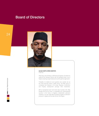 24
AnnualReport&Accounts
Board of Directors
ALHAJI SAYYU IDRIS DANTATA
Chairman
Alhaji Sayyu Idris Dantata is a Mechanical Engineer. He started his
career as the Transport Director with the Dangote Group, one of
Nigeria’sleadingconglomeratesandrosethroughtheorganization.
Thereafter, he started his own business and currently sits as
the Chief Executive Officer of MRS Group. The MRS group of
companies has interests in Oil & Gas, Shipping, Construction
and Property Development amongst other Investments.
With an exceptional vision and world class business skill, Alhaji
Dantata has led the Group to remarkable and unprecedented
success in the history of Nigeria’s independent petroleum
marketing. This has made MRS the leading supplier of petroleum
products in Nigeria and the West African Sub-Region. 	
					
 