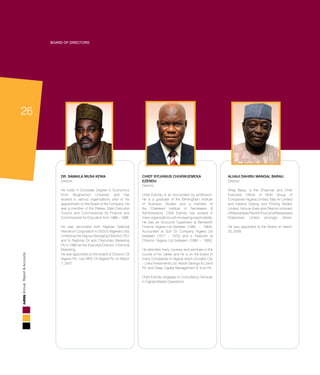 26
AnnualReport&Accounts
Board of Directors
DR. SAMAILA MUSA KEWA
Director
He holds A Doctorate Degree In Economics
From Binghamton University and has
worked in various organizations prior to his
appointment on the Board of the Company. He
was a member of the Plateau State Executive
Council and Commissioner for Finance and
Commissioner for Education from 1986 – 1988.
He was seconded from Nigerian National
Petroleum Corporation in 2003 to Nigerian LNG
Limited as the Deputy Managing Director/ CEO
and to National Oil and Chemicals Marketing
Plc in 1990 as the Executive Director, Chemical
Marketing.
He was appointed on the board of Chevron Oil
Nigeria Plc, now MRS Oil Nigeria Plc on March
7, 2007.
CHIEF SYLVANUS CHUKWUEMEKA
EZENDU
Director
Chief Ezendu is an Accountant by profession.
He is a graduate of the Birmingham Institute
of Business Studies and a member of
the Chartered Institute of Secretaries &
Administrators. Chief Ezendu has worked in
many organizations with increasing responsibility.
He was an Accounts Supervisor at Bentworth
Finance Nigeria Ltd between (1962 – 1964),
Accountant at Gulf Oil Company Nigeria Ltd
between (1971 – 1975) and a Treasurer at
Chevron Nigeria Ltd between (1980 – 1995).
He attended many courses and seminars in the
course of his career and he is on the board of
many Companies in Nigeria which includes City
– Links Investments Ltd, Resort Savings & Loans
Plc and Deap Capital Management & Trust Plc.
Chief Ezendu engages in Consultancy Services
in Capital Market Operations.
ALHAJI DAHIRU MANGAL BARAU
Director
Alhaji Barau, is the Chairman and Chief
Executive Officer of Afdin Group of
Companies Nigeria Limited, Max Air Limited
and Kastina Dyeing and Printing Textiles
Limited. He is an Executive Director on board
ofMassanawaTravel&ToursandMassanawa
Enterprises Limted amongst others.
He was appointed to the Board on March
20, 2009.
 