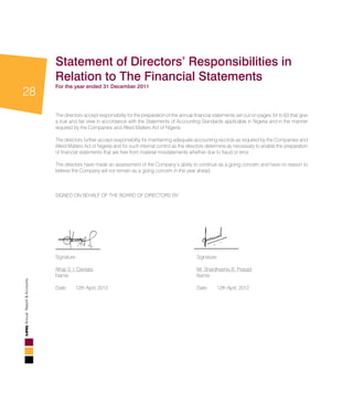 28
AnnualReport&Accounts
Statement of Directors’ Responsibilities in
Relation to The Financial Statements
For the year ended 31 December 2011
The directors accept responsibility for the preparation of the annual financial statements set out on pages 34 to 63 that give
a true and fair view in accordance with the Statements of Accounting Standards applicable in Nigeria and in the manner
required by the Companies and Allied Matters Act of Nigeria.
The directors further accept responsibility for maintaining adequate accounting records as required by the Companies and
Allied Matters Act of Nigeria and for such internal control as the directors determine as necessary to enable the preparation
of financial statements that are free from material misstatements whether due to fraud or error.
The directors have made an assessment of the Company’s ability to continue as a going concern and have no reason to
believe the Company will not remain as a going concern in the year ahead.						
								
SIGNED ON BEHALF OF THE BOARD OF DIRECTORS BY:							
	
								
								
Signature:						 Signature:				
								
Alhaji S. I. Dantata						 Mr. Shardhashis B. Prasad
Name:							 Name:					
								
Date:	 12th April, 2012					 Date:	 12th April, 2012				
 