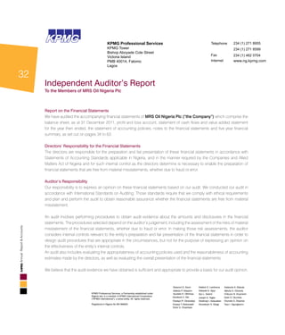 32
AnnualReport&Accounts
KPMG Professional Services, a Partnership established under
Nigeria law, is a member of KPMG International Cooperative
(”KPMG International”), a swiss entity, All rights reserved.
Registered in Nigeria No BN 986925
Abayomi D. Sanni
Adetola P. Adeyemi
Ayodele H. Othihiwa
Goodluck C. Obi
Oladapo R. Okubadejo
Oluseyi T. Bickersteth
Victor U. Onyenkpa
Adebisi O. Lamikanra
Adewale K. Ajayi
Ayo L. Salami
Joseph O. Tegbe
Oladimeji I. Salaudeen
Oluwatoyin A. Gbagi
Adekunle A. Elebute
Ajibola O. Olomola
Chibuzor N. Anyanechi
Kabir O. Okunlola
Olumide O. Olayinka
Tayo I. Ogungbenro
KPMGKPMG KPMG Professional Services
KPMG Tower
Bishop Aboyade Cole Street
Victoria Island
PMB 40014, Falomo
Lagos
Telephone
Fax
Internet
234 (1) 271 8955
234 (1) 271 8599
234 (1) 462 0704
www.ng.kpmg.com
Report on the Financial Statements
We have audited the accompanying financial statements of MRS Oil Nigeria Plc (“the Company”) which comprise the
balance sheet, as at 31 December 2011, profit and loss account, statement of cash flows and value added statement
for the year then ended, the statement of accounting policies, notes to the financial statements and five year financial
summary, as set out on pages 34 to 63.
Directors’ Responsibility for the Financial Statements
The directors are responsible for the preparation and fair presentation of these financial statements in accordance with
Statements of Accounting Standards applicable in Nigeria, and in the manner required by the Companies and Allied
Matters Act of Nigeria and for such internal control as the directors determine is necessary to enable the preparation of
financial statements that are free from material misstatements, whether due to fraud or error.
Auditor’s Responsibility
Our responsibility is to express an opinion on these financial statements based on our audit. We conducted our audit in
accordance with International Standards on Auditing. Those standards require that we comply with ethical requirements
and plan and perform the audit to obtain reasonable assurance whether the financial statements are free from material
misstatement.
An audit involves performing procedures to obtain audit evidence about the amounts and disclosures in the financial
statements. The procedures selected depend on the auditor’s judgement, including the assessment of the risks of material
misstatement of the financial statements, whether due to fraud or error. In making those risk assessments, the auditor
considers internal controls relevant to the entity’s preparation and fair presentation of the financial statements in order to
design audit procedures that are appropriate in the circumstances, but not for the purpose of expressing an opinion on
the effectiveness of the entity’s internal controls.
An audit also includes evaluating the appropriateness of accounting policies used and the reasonableness of accounting
estimates made by the directors, as well as evaluating the overall presentation of the financial statements.
We believe that the audit evidence we have obtained is sufficient and appropriate to provide a basis for our audit opinion.
Independent Auditor’s Report
To the Members of MRS Oil Nigeria Plc
 