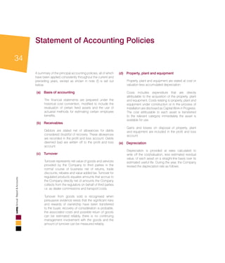 34
AnnualReport&Accounts
Statement of Accounting Policies
A summary of the principal accounting policies, all of which
have been applied consistently throughout the current and
preceding years, except as shown in note (f) is set out
below.
(a) 	 Basis of accounting
	 The financial statements are prepared under the
historical cost convention, modified to include the
revaluation of certain fixed assets and the use of
actuarial methods for estimating certain employee
benefits.
(b) 	Receivables
	 Debtors are stated net of allowances for debts
considered doubtful of recovery. These allowances
are recorded in the profit and loss account. Debts
deemed bad are written off to the profit and loss
account.
(c) 	 Turnover
	 Turnover represents net value of goods and services
provided by the Company to third parties in the
normal course of business net of returns, trade
discounts, rebates and value added tax. Turnover for
regulated products equates amounts that accrue to
the Company directly net of amounts the Company
collects from the regulators on behalf of third parties
i.e. as dealer commissions and transport costs.
	 Turnover from goods sold is recognised when
persuasive evidence exists that the significant risks
and rewards of ownership have been transferred
to the buyer, recovery of consideration is probable,
the associated costs and possible return of goods
can be estimated reliably, there is no continuing
management involvement with the goods and the
amount of turnover can be measured reliably.
(d) 	 Property, plant and equipment
	 Property, plant and equipment are stated at cost or
valuation less accumulated depreciation.
	 Costs includes expenditure that are directly
attributable to the acquisition of the property, plant
and equipment. Costs relating to property, plant and
equipment under construction or in the process of
installation are disclosed as Capital Work in Progress.
The cost attributable to each asset is transferred
to the relevant category immediately the asset is
available for use.
	 Gains and losses on disposal of property, plant
and equipment are included in the profit and loss
account.
(e) 	Depreciation
	 Depreciation is provided at rates calculated to
write off the cost/valuation, less estimated residual
value, of each asset on a straight-line basis over its
estimated useful life. During the year, the Company
revised the depreciation rate as follows:
 