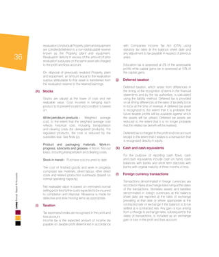 36
AnnualReport&Accounts
revaluationofindividualProperty,plantandequipment
are (credited)/debited to a non-distributable reserve
known as the Property, plant and equipment.
Revaluation deficits in excess of the amount of prior
revaluation surpluses on the same asset are charged
to the profit and loss account.
	 On disposal of previously revalued Property, plant
and equipment, an amount equal to the revaluation
surplus attributable to that asset is transferred from
the revaluation reserve to the retained earnings.
(h)	 Stocks
	 Stocks are valued at the lower of cost and net
realizable value. Cost incurred in bringing each
product to its present location and condition is based
on:
	 White petroleum products -:	 Weighted average
cost, to the extent that the weighted average cost
reflects historical cost, including transportation
and clearing costs (for deregulated products). For
regulated products, the cost is reduced by the
subsidies due. See Note (p).
	 Product and packaging materials, Work-in-
progress, lubricants and greases- A first-in, first-out
basis, including transportation and clearing costs.
	 Stock-in-transit-: Purchase cost incurred to date.
	 The cost of finished goods and work in progress
comprises raw materials, direct labour, other direct
costs and related production overheads (based on
normal operating capacity).
	 Net realisable value is based on estimated normal
selling price less further costs expected to be incurred
to completion and disposal. Allowance is made for
defective and slow moving items as appropriate.
(i) 	 Taxation
	 Tax expenses/credits are recognised in the profit and
loss account.
	 Income tax is the expected amount of income tax
payable on taxable profit determined in accordance
with Companies Income Tax Act (CITA) using
statutory tax rates at the balance sheet date and
any adjustment to tax payable in respect of previous
years.
	 Education tax is assessed at 2% of the assessable
profits while capital gains tax is assessed at 10% of
the capital gains.
(j) 	Deferred taxation
	 Deferred taxation, which arises from differences in
the timing of the recognition of items in the financial
statements and by the tax authorities, is calculated
using the liability method. Deferred tax is provided
on all timing differences at the rates of tax likely to be
in force at the time of reversal. A deferred tax asset
is recognized to the extent that it is probable that
future taxable profits will be available against which
the assets will be utilised. Deferred tax assets are
reduced to the extent that it is no longer probable
that the related tax benefit will be realised.
	 Deferred tax is charged to the profit and loss account
except to the extent that it relates to a transaction that
is recognised directly in equity.
(k) 	 Cash and cash equivalents
	 For the purpose of reporting cash flows, cash
and cash equivalents include cash on hand, cash
balances with banks and short term deposits with
banks with original maturity of three months or less.
(l) 	Foreign currency transactions
	 Transactions denominated in foreign currencies are
recorded in Naira at exchange rates ruling at the dates
of the transactions. Monetary assets and liabilities
denominated in foreign currencies at the balance
sheet date are reported at the rates of exchange
prevailing at that date or where appropriate at the
contracted rate of exchange if the balance is to be
settled at a contracted rate. Any gain or loss arising
from a change in exchange rates, subsequent to the
dates of transactions, is included as an exchange
gain or loss in the profit and loss account.
 