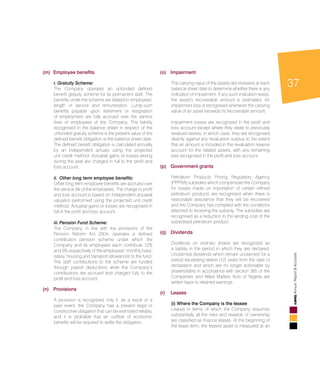 37
AnnualReport&Accounts
(m) 	Employee benefits
	 i. Gratuity Scheme:
	 The Company operates an unfunded defined
benefit gratuity scheme for its permanent staff. The
benefits under the scheme are related to employees’
length of service and remuneration. Lump-sum
benefits payable upon retirement or resignation
of employment are fully accrued over the service
lives of employees of the Company. The liability
recognised in the balance sheet in respect of the
unfunded gratuity scheme is the present value of the
defined benefit obligation at the balance sheet date.
The defined benefit obligation is calculated annually
by an independent actuary using the projected
unit credit method. Actuarial gains or losses arising
during the year are charged in full to the profit and
loss account.
	 ii. 	Other long term employee benefits:
	 Other long term employee benefits are accrued over
the service life of the employees. The charge to profit
and loss account is based on independent actuarial
valuation performed using the projected unit credit
method. Actuarial gains or losses are recognised in
full in the profit and loss account.
	 iii.	Pension Fund Scheme:
	 The Company, in line with the provisions of the
Pension Reform Act 2004, operates a defined
contribution pension scheme under which the
Company and its employees each contribute 12%
and 3% respectively of the employees’ monthly basic
salary, housing and transport allowances to the fund.
The staff contributions to the scheme are funded
through payroll deductions while the Company’s
contributions are accrued and charged fully to the
profit and loss account.
(n) 	 Provisions
	 A provision is recognized only if, as a result of a
past event, the Company has a present legal or
constructive obligation that can be estimated reliably,
and it is probable that an outflow of economic
benefits will be required to settle the obligation.
(o) 	Impairment
	 The carrying value of the assets are reviewed at each
balance sheet date to determine whether there is any
indication of impairment. If any such indication exists,
the asset’s recoverable amount is estimated. An
impairment loss is recognised whenever the carrying
value of an asset exceeds its recoverable amount.
	 Impairment losses are recognized in the profit and
loss account except where they relate to previously
revalued assets, in which case, they are recognised
directly against any revaluation surplus to the extent
that an amount is included in the revaluation reserve
account for the related assets, with any remaining
loss recognised in the profit and loss account.
(p) 	 Government grants
	 Petroleum Products Pricing Regulatory Agency
(PPPRA) subsidies which compensate the Company
for losses made on importation of certain refined
petroleum products are recognised when there is
reasonable assurance that they will be recovered
and the Company has complied with the conditions
attached to receiving the subsidy. The subsidies are
recognised as a reduction to the landing cost of the
subsidised petroleum product.
(q) 	Dividends
	 Dividends on ordinary shares are recognized as
a liability in the period in which they are declared.
Unclaimed dividends which remain unclaimed for a
period exceeding twelve (12) years from the date of
declaration and which are no longer actionable by
shareholders in accordance with section 385 of the
Companies and Allied Matters Acts of Nigeria are
written back to retained earnings.
(r) 	 Leases
	 (i) Where the Company is the lessee
	 Leases in terms of which the Company assumes
substantially all the risks and rewards of ownership
are classified as finance leases. At the beginning of
the lease term, the leased asset is measured at an
 