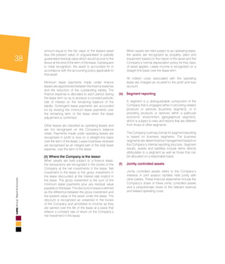 38
AnnualReport&Accounts
amount equal to the fair value of the leased asset
less the present value of unguaranteed or partially
guaranteed residual value which would accrue to the
lessor at the end of the term of the lease. Subsequent
to initial recognition, the asset is accounted for in
accordance with the accounting policy applicable to
that asset.
	 Minimum lease payments made under finance
leases are apportioned between the finance expense
and the reduction of the outstanding liability. The
finance expense is allocated to each period during
the lease term so as to produce a constant periodic
rate of interest on the remaining balance of the
liability. Contingent lease payments are accounted
for by revising the minimum lease payments over
the remaining term of the lease when the lease
adjustment is confirmed.
	 Other leases are classified as operating leases and
are not recognised on the Company’s balance
sheet. Payments made under operating leases are
recognised in profit or loss on a straight-line basis
over the term of the lease. Lease incentives received
are recognised as an integral part of the total lease
expense, over the term of the lease.
	 (ii) Where the Company is the lessor
	 When assets are held subject to a finance lease,
the transactions are recognized in the books of the
Company at the net investments in the lease. Net
investment in the lease is the gross investment in
the lease discounted at the interest rate implicit in
the lease. The gross investment is the sum of the
minimum lease payments plus any residual value
payableonthelease.Thediscountonleaseisdefined
as the difference between the gross investment and
the present value of the asset under the lease. The
discount is recognized as unearned in the books
of the Company and amortized to income as they
are earned over the life of the lease at a basis that
reflects a constant rate of return on the Company’s
net investment in the lease.
	 When assets are held subject to an operating lease,
the assets are recognized as property, plant and
equipment based on the nature of the asset and the
Company’s normal depreciation policy for that class
	 of asset applies. Lease income is recognized on a
straight line basis over the lease term.
	 All indirect costs associated with the operating
lease are charged as incurred to the profit and loss
account.
(s) 	 Segment reporting
	 A segment is a distinguishable component of the
Company that is engaged either in providing related
	 products or services (business segment), or in
providing products or services within a particular
economic environment (geographical segment),
which is subject to risks and returns that are different
from those of other segments.
	 The Company’s primary format for segment reporting
is based on business segments. The business
segments are determined by management based on
the Company’s internal reporting structure. Segment
results, assets and liabilities include items directly
attributable to a segment as well as those that can
be allocated on a reasonable basis.
(t) 	 Jointly controlled assets
	 Jointly controlled assets refers to the Company’s
interests in joint aviation facilities held jointly with
other parties. These financial statements include the
Company’s share of these jointly controlled assets
and a proportionate share of the relevant revenue
and related operating costs.
 