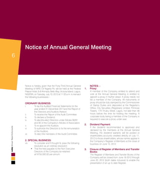 6
AnnualReport&Accounts
Notice of Annual General Meeting
Notice is hereby given that the Forty-Third Annual General
Meeting of MRS Oil Nigeria Plc will be held at the Federal
Palace Hotel, 6-8 Ahmadu Bello Way, Victoria Island, Lagos,
NIGERIA, on Tuesday, July 10, 2012 at 11:00 a.m. to transact
the following businesses:-
Ordinary Business:
i.	 To lay the Audited Financial Statements for the 		
	 year ended 31 December 2011and the Report of 	
	 the Directors and Auditors thereon.
ii.	 To receive the Report of the Audit Committee.
iii.	 To declare a Dividend.
iv	 To elect/re-elect Directors under Articles 90/91 		
	 and 95 of the Company’s Articles of Association.
v.	 To re-appoint the Auditors
vi	 To authorize the Directors to fix the remuneration 	
	 of the Auditors.
vii.	 To elect the members of the Audit Committee.
2. SPECIAL BUSINESS:
viii. 	 To consider and if thought fit, pass the following 		
	 resolution as an ordinary resolution:
That the fees payable to the Non Executive 		•	
	 Directors of the Company be retained 			
	 at N750,000.00 per annum.
	NOTES: -
1.	 Proxy:
	 A member of the Company entitled to attend and
vote at the Annual General Meeting is entitled to
appoint a proxy in his/her stead. A proxy needs not
be a member of the Company. All instruments of
proxy should be duly stamped by the Commissioner
of Stamp Duties and deposited at the Registrar’s
Office, City Securities (Registrars) Limited, Primrose
Towers, 17A Tinubu Street, Lagos, not later than 48
hours before the time for holding the meeting. A
corporate body being a member of the Company is
required to execute a proxy under seal.
2.	Dividend Payment:
	 If the dividend recommended is approved and
declared by the members at the Annual General
Meeting, the dividend warrants will be posted or
shareholders accounts credited directly on July 11,
2012 to those shareholders, whose names appear in
the Company’s Register of Members at the close of
business on June 15, 2012.
3.	 Closure of Register of Members and Transfer
Books:
	 The Register of Members and Transfer Books of the
Company will be closed from June 18 2012 through
June 20, 2012 (both dates inclusive) to enable the
presentation of an up to date Register.
 