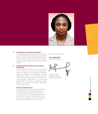 7
AnnualReport&Accounts
4.	Nomination for the Audit Committee:
	 In accordance with section 359(5) of the Companies
and Allied Matters Act, any member may nominate a
Shareholder as a member of the Audit Committee, by
notice in writing of such nomination to the Company
Secretary at least 21 days before the Annual General
Meeting.
5.	Unclaimed Dividend Warrants and Share
Certificates
	 Several dividend warrants and share certificates
remain unclaimed or are yet to be presented for
payment or returned to the Company for revalidation
despite our publication to shareholders to update
their contact details. A list of members with such
cases will be circulated with the statements for
the year ended 31 December, 2011. We employ
shareholders who are yet to update their contact
details to kindly contact the Company’s Registrar or
the Company Secretary.
	 Closure of Dividends 23
	 In accordance with Section 385 of the Companies
and Allied Matters Act of 2004, the Board at its
meeting of May 3, 2012 approved the recall of
dividend 23 into the Company’s account effective
July 10 2012, in respect of dividends that remain
unclaimed for twelve years. No further dividend will
be paid to shareholders from these dividends.
By the Order of the Board
O.M. Jafojo (Mrs.)
Company Secretary
Registered Office
8, Macarthy Street,
Onikan Lagos, Nigeria
 